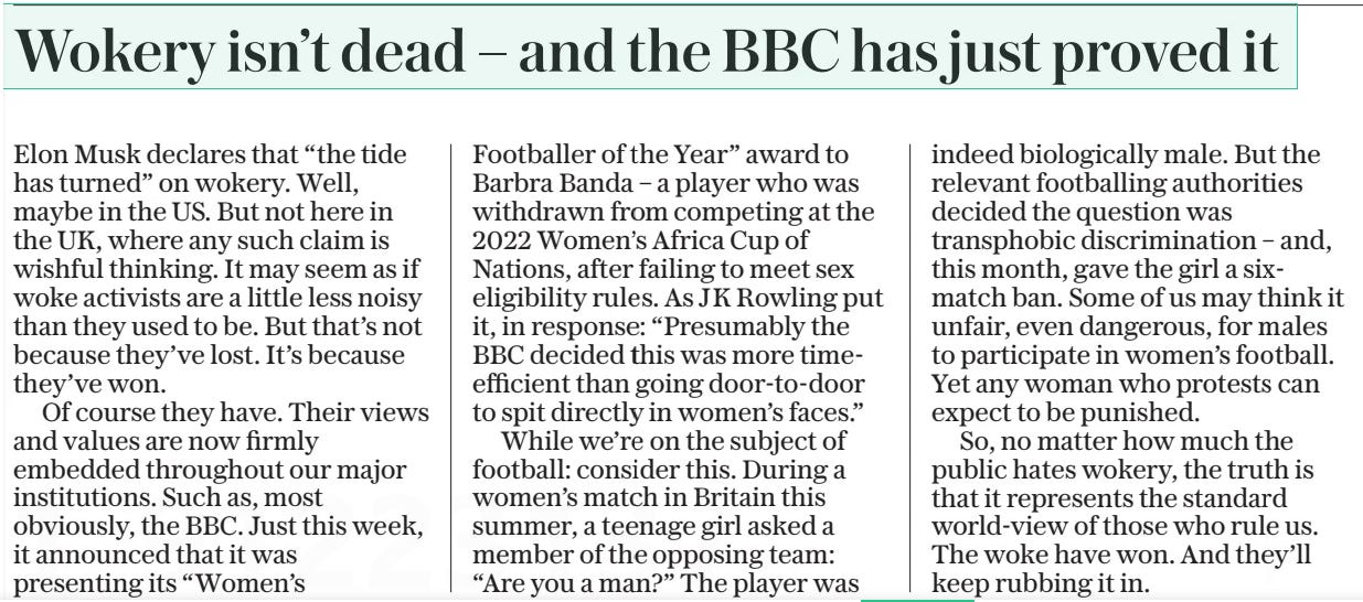 Wokery isn’t dead – and the BBC has just proved it The Daily Telegraph28 Nov 2024 Elon Musk declares that “the tide has turned” on wokery. Well, maybe in the US. But not here in the UK, where any such claim is wishful thinking. It may seem as if woke activists are a little less noisy than they used to be. But that’s not because they’ve lost. It’s because they’ve won.  Of course they have. Their views and values are now firmly embedded throughout our major institutions. Such as, most obviously, the BBC. Just this week, it announced that it was presenting its “Women’s  Footballer of the Year” award to Barbra Banda – a player who was withdrawn from competing at the 2022 Women’s Africa Cup of Nations, after failing to meet sex eligibility rules. As JK Rowling put it, in response: “Presumably the BBC decided this was more time-efficient than going door-to-door to spit directly in women’s faces.”  While we’re on the subject of football: consider this. During a women’s match in Britain this summer, a teenage girl asked a member of the opposing team: “Are you a man?” The player was indeed biologically male. But the relevant footballing authorities decided the question was transphobic discrimination – and, this month, gave the girl a sixmatch ban. Some of us may think it unfair, even dangerous, for males to participate in women’s football. Yet any woman who protests can expect to be punished.  So, no matter how much the public hates wokery, the truth is that it represents the standard world-view of those who rule us. The woke have won. And they’ll keep rubbing it in.  Article Name:Wokery isn’t dead – and the BBC has just proved it Publication:The Daily Telegraph Start Page:7 End Page:7