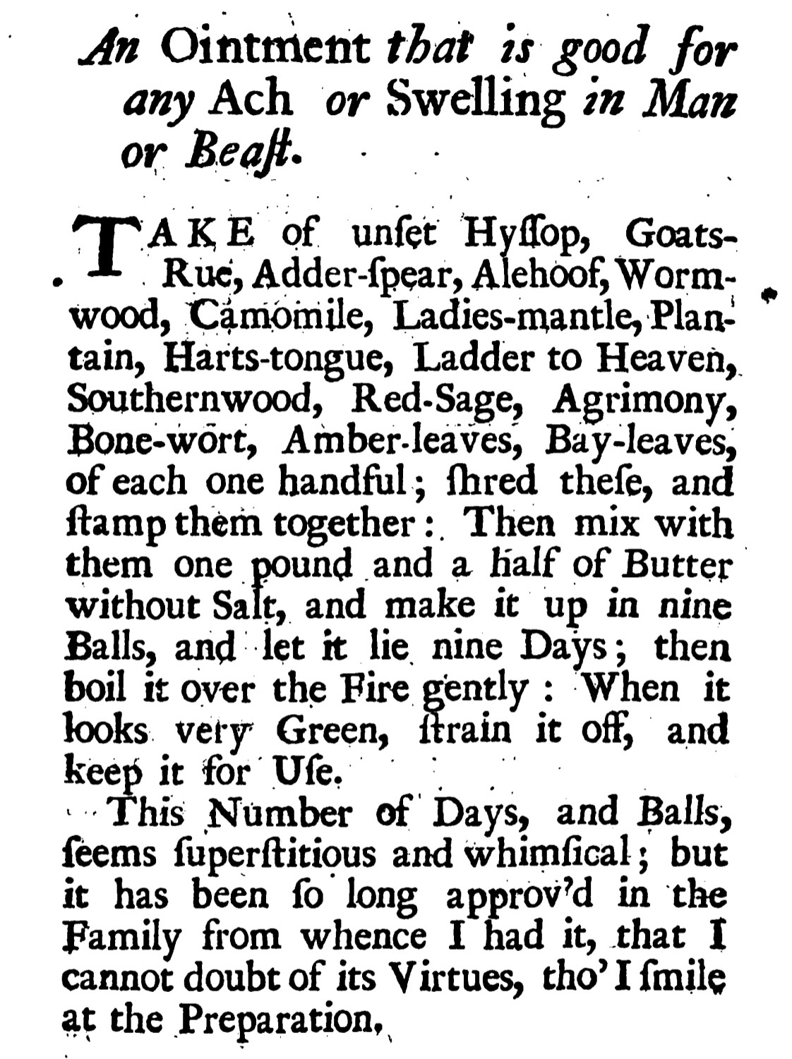 An Ointment that is good for any Ach or Swelling in Man or Beat.  TAKE of unfet Hylop, Goats-  • Rue, Adder-(pear, Alehoof, Worm-wood, Camomile, Ladies-mantle, Plan-tain, Harts-tongue, Ladder to Heaven,.  Southernwood, Red-Sage, Agrimony, Bone-wort, Amber-leaves, Bay-leaves, of each one handful; ihred thefe, and famp them together: Then mix with them one pound and a half of Butter without Salt, and make it up in nine Balls, and let it lie nine Days; then boil it over the Fire gently: When it looks very Green, ftrain it off, and keep it for Ufe.  ..This Number of Days, and Balls, feems fuperftitious and whimfical; but it has been fo long approv'd in the Family from whence I had it, that I cannot doubt of its Virtues, tho' I mile at the Preparation,
