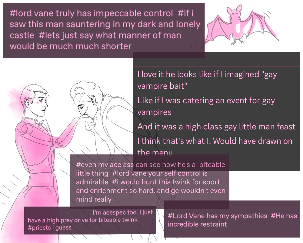 Drawing of Father Ardelian receiving a kiss on the hand from Lord Vane. Four screenshots of Tumblr tags and one of Discord messages. Screenshot 1: #lord vane truly has impeccable control #if i saw this man sauntering in my dark and lonely castle #lets just say what manner of man would be much much shorter. Screenshot 2: I love it he looks like if I imagined "gay vampire bait". Like if I was catering an event for gay vampires. And it was a high class gay little man feast. I think that's what I. Would have drawn on the menu. Screenshot 3: #even my ace ass can see how he's a biteable little thing #lord vane your self control is admirable #i would hunt this twink for sport and enrichment so hard. and ge wouldn't even mind really. Screenshot 4: I'm acespec too. I just have a high prey drive for biteable twink #priests i guess. Screenshot 5: #Lord Vane has my sympathies #He has incredible restraint.