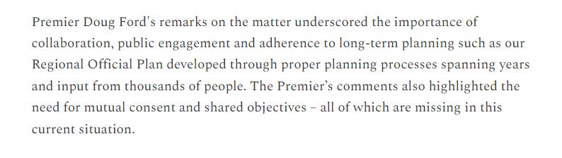 Text: Premier Doug Ford's remarks on the matter underscored the importance of collaboration, public engagement and adherence to long-term planning such as our Regional Official Plan developed through proper planning processes spanning years and input from thousands of people. The Premier’s comments also highlighted the need for mutual consent and shared objectives – all of which are missing in this current situation.