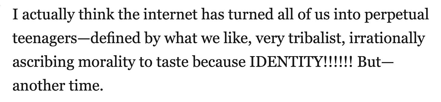 Quote from Fan Fiction: I actually think the internet has turned all of us into perpetual teenagers—defined by what we like, very tribalist, irrationally ascribing morality to taste because IDENTITY!!!!!! But— another time.