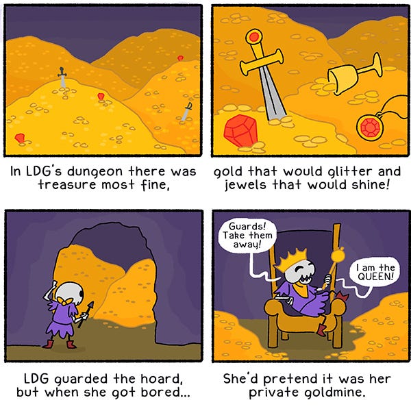 (An illustrated limerick): “In LDG’s dungeon there was treasure most fine,” (mounds of golden coins are spotted with a few red jewels and a couple swords)/ “gold that would glitter and jewels that would shine!” (closeup: gold coins, a golden cup, and a medallion and sword with a red jewel inside)/ “LDG guarded the hoard, but when she got bored…” (LDG holds a small spear and peeks into the cave of treasure)/ “She’d pretend it was her private goldmine.” (LDG sits on a throne surrounded by gold coins. She wears a gold crown and holds a gold scepter and says, “Guards! Take them away! I am the QUEEN!”)