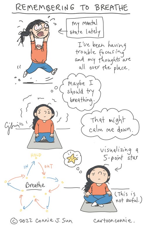 Sketchbook: Remembering to Breathe Sketch notes about feeling frazzled and remembering to breathe. First image is a girl with a braid, frantically running around and holding her own detached head in her hands, high above her body. Arrow text indicates, "My mental state lately." Caption reads, "I've been having trouble focusing and my thoughts are all over the place." Second image: girl kneels on a yoga mat, looking harried, but head is reattached. Thought bubble reads, "Maybe I should try breathing. That might calm me down." Third image shows the girl sitting cross-legged on the yoga mat, with a thought bubble that contains a cute cartoon drawing of a star. There's also a color diagram of a 5-point star, with arrows indicating instructions for breathing in and out. The girl is trying to meditate by visualizing a 5-point star. She is visibly calmer and, in parentheses, the text reads, "This is not awful." Autobio comic sketch notes, titled "Remembering to Breathe," by Connie Sun, cartoonconnie, 2022.