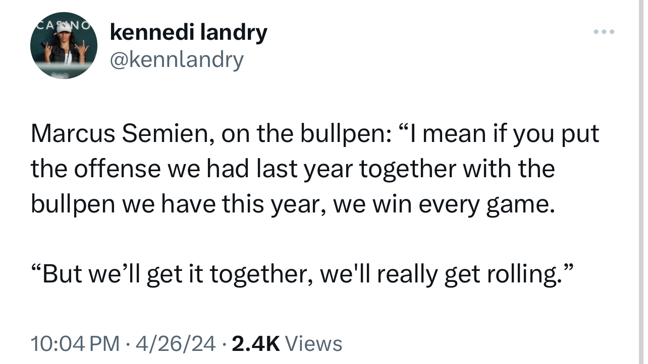 kennedi landry 
@kennlandry 
Marcus Semien, on the bullpen: "I mean if you put 
the offense we had last year together with the 
bullpen we have this year, we win every game. 
"But we'll get it together, we'll really get rolling." 
10:04 PM • 4/26/24 • 
2 4K Views 