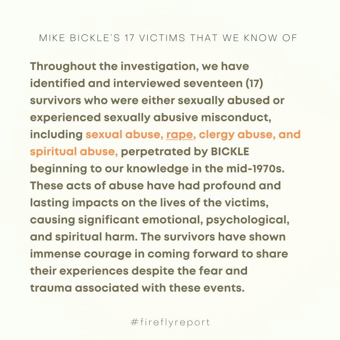 May be an image of text that says 'MIKE BICKLE'S 17 VICTIMS THAT WE KNOW OF Throughout the investigation, we have identified and interviewed seventeen (17) survivors who were either sexually abused or experienced sexually abusive misconduct, including sexual abuse, rape, clergy abuse, and spiritual abuse, perpetrated by BICKLE beginning to our knowledge in the mid-1970s. These acts of abuse have had profound and lasting impacts on the lives of the victims, causing significant emotional, psychological, and spiritual harm. The survivors have shown immense courage in coming forward to share their experiences despite the fear and trauma associated with these events. #fireflyreport'