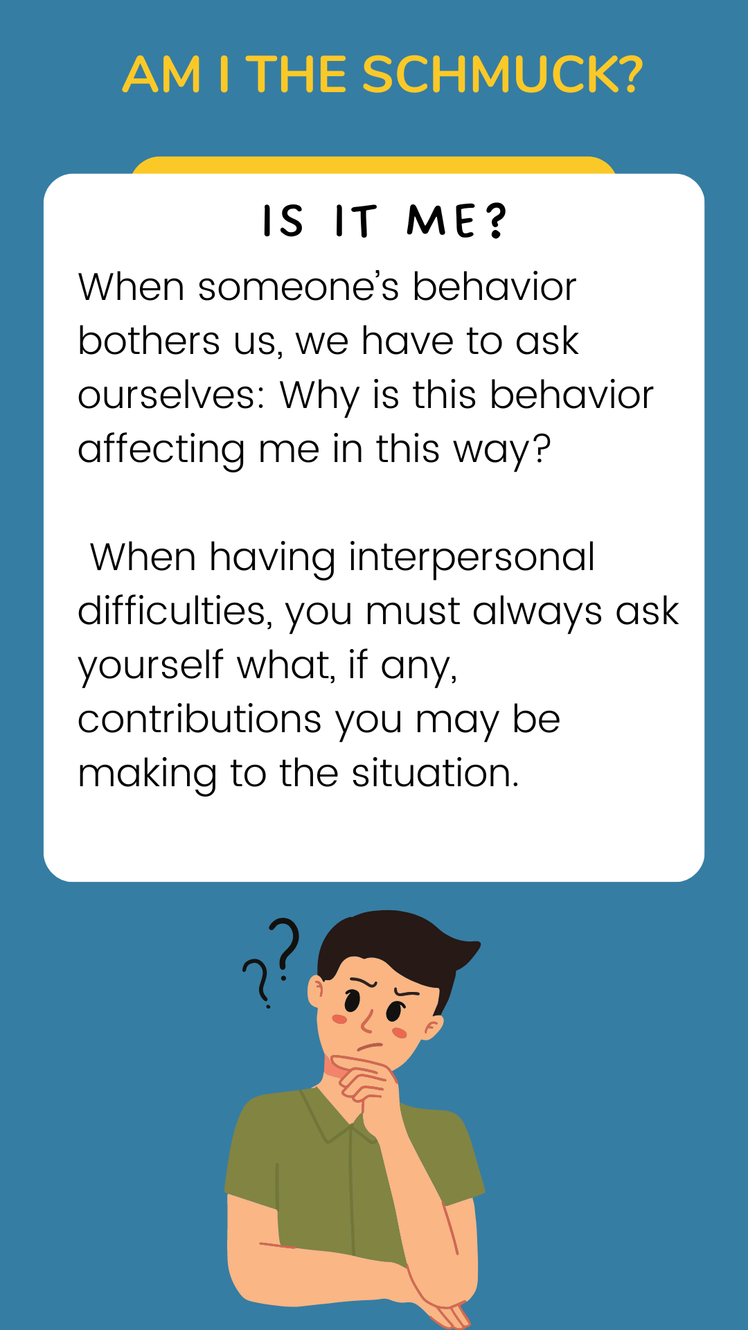 Am I the schmuck? Is it me? When someone’s behavior bothers us, we have to ask ourselves: Why is this behavior affecting me this way? When having interpersonal difficulties, you must always ask yourself what, if any, contributions you may be making to the situation.