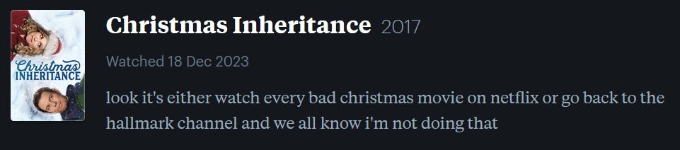 screenshot of LetterBoxd review of Christmas Inheritance, watched December 18, 2023: look it’s either watch every bad christmas movie on netflix or go back to the hallmark channel and we all know i’m not doing that