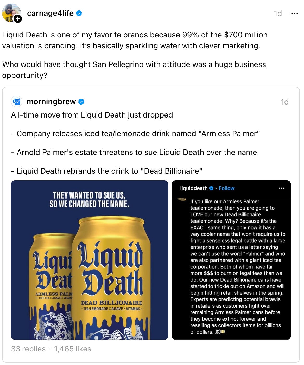 carnage4life 1d Liquid Death is one of my favorite brands because 99% of the $700 million valuation is branding. It’s basically sparkling water with clever marketing. Who would have thought San Pellegrino with attitude was a huge business opportunity? morningbrew's profile picture morningbrew 1d  morningbrew 1d All-time move from Liquid Death just dropped - Company releases iced tea/lemonade drink named "Armless Palmer" - Arnold Palmer's estate threatens to sue Liquid Death over the name - Liquid Death rebrands the drink to "Dead Billionaire"