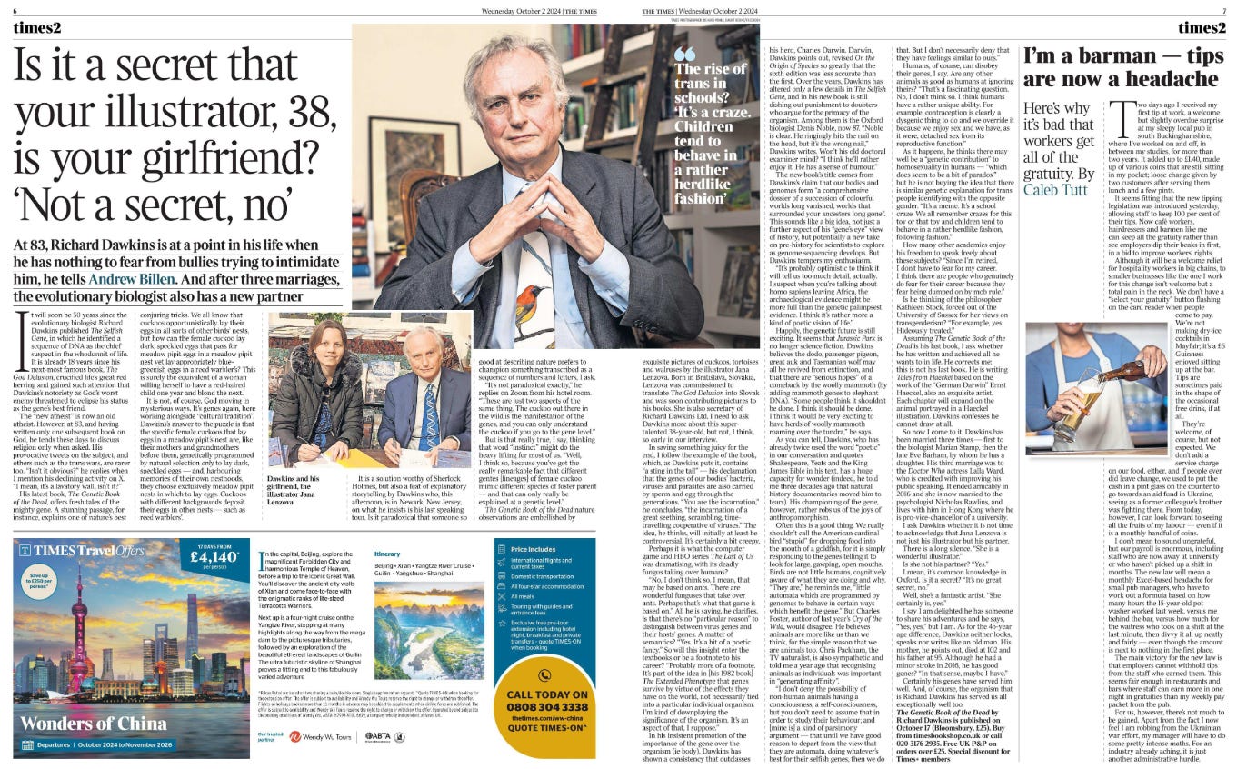 Is it a secret that your illustrator, 38, is your girlfriend? ‘Not a secret, no’ At 83, Richard Dawkins is at a point in his life when he has nothing to fear from bullies trying to intimidate him, he tells Andrew Billen. And after three marriages, the evolutionary biologist also has a new partner  Dawkins and his girlfriend, the illustrator Jana Lenzova Next image › It will soon be 50 years since the evolutionary biologist Richard Dawkins published The Selfish Gene, in which he identified a sequence of DNA as the chief suspect in the whodunnit of life.  It is already 18 years since his next-most famous book, The God Delusion, crucified life’s great red herring and gained such attention that Dawkins’s notoriety as God’s worst enemy threatened to eclipse his status as the gene’s best friend.  The “new atheist” is now an old atheist. However, at 83, and having written only one subsequent book on God, he tends these days to discuss religion only when asked. His provocative tweets on the subject, and others such as the trans wars, are rarer too. “Isn’t it obvious?” he replies when I mention his declining activity on X.  “I mean, it’s a lavatory wall, isn’t it?”  His latest book, The Genetic Book of the Dead, offers fresh tales of the mighty gene. A stunning passage, for instance, explains one of nature’s best conjuring tricks. We all know that cuckoos opportunistically lay their eggs in all sorts of other birds’ nests, but how can the female cuckoo lay dark, speckled eggs that pass for meadow pipit eggs in a meadow pipit nest yet lay appropriately bluegreenish eggs in a reed warbler’s? This is surely the equivalent of a woman willing herself to have a red-haired child one year and blond the next.  It is not, of course, God moving in mysterious ways. It’s genes again, here working alongside “cultural tradition”.  Dawkins’s answer to the puzzle is that the specific female cuckoos that lay eggs in a meadow pipit’s nest are, like their mothers and grandmothers before them, genetically programmed by natural selection only to lay dark, speckled eggs — and, harbouring memories of their own nesthoods, they choose exclusively meadow pipit nests in which to lay eggs. Cuckoos with different backgrounds deposit their eggs in other nests — such as reed warblers’.  It is a solution worthy of Sherlock Holmes, but also a feat of explanatory storytelling by Dawkins who, this afternoon, is in Newark, New Jersey, on what he insists is his last speaking tour. Is it paradoxical that someone so good at describing nature prefers to champion something transcribed as a sequence of numbers and letters, I ask.  “It’s not paradoxical exactly,” he replies on Zoom from his hotel room.  “These are just two aspects of the same thing. The cuckoo out there in the wild is the manifestation of the genes, and you can only understand the cuckoo if you go to the gene level.”  But is that really true, I say, thinking that word “instinct” might do the heavy lifting for most of us. “Well, I think so, because you’ve got the really remarkable fact that different gentes [lineages] of female cuckoo mimic different species of foster parent — and that can only really be explained at a genetic level.”  The Genetic Book of the Dead nature observations are embellished by exquisite pictures of cuckoos, tortoises and walruses by the illustrator Jana Lenzova. Born in Bratislava, Slovakia, Lenzova was commissioned to translate The God Delusion into Slovak and was soon contributing pictures to his books. She is also secretary of Richard Dawkins Ltd. I need to ask Dawkins more about this supertalented 38-year-old, but not, I think, so early in our interview.  In saving something juicy for the end, I follow the example of the book, which, as Dawkins puts it, contains “a sting in the tail” — his declamation that the genes of our bodies’ bacteria, viruses and parasites are also carried by sperm and egg through the generations. “You are the incarnation,” he concludes, “the incarnation of a great seething, scrambling, timetravelling cooperative of viruses.” The idea, he thinks, will initially at least be controversial. It’s certainly a bit creepy.  Perhaps it is what the computer game and HBO series The Last of Us was dramatising, with its deadly fungus taking over humans? “No, I don’t think so. I mean, that may be based on ants. There are wonderful funguses that take over ants. Perhaps that’s what that game is based on.” All he is saying, he clarifies, is that there’s no “particular reason” to distinguish between virus genes and their hosts’ genes. A matter of semantics? “Yes. It’s a bit of a poetic fancy.” So will this insight enter the textbooks or be a footnote to his career? “Probably more of a footnote.  It’s part of the idea in [his 1982 book] The Extended Phenotype that genes survive by virtue of the effects they have on the world, not necessarily tied into a particular individual organism.  I’m kind of downplaying the significance of the organism. It’s an aspect of that, I suppose.”  In his insistent promotion of the importance of the gene over the organism (ie body), Dawkins has shown a consistency that outclasses his hero, Charles Darwin. Darwin, Dawkins points out, revised On the Origin of Species so greatly that the sixth edition was less accurate than the first. Over the years, Dawkins has altered only a few details in The Selfish Gene, and in his new book is still dishing out punishment to doubters who argue for the primacy of the organism. Among them is the Oxford biologist Denis Noble, now 87. “Noble is clear. He ringingly hits the nail on the head, but it’s the wrong nail,” Dawkins writes. Won’t his old doctoral examiner mind? “I think he’ll rather enjoy it. He has a sense of humour.”  The new book’s title comes from Dawkins’s claim that our bodies and genomes form “a comprehensive dossier of a succession of colourful worlds long vanished, worlds that surrounded your ancestors long gone”.  This sounds like a big idea, not just a further aspect of his “gene’s eye” view of history, but potentially a new take on pre-history for scientists to explore as genome sequencing develops. But Dawkins tempers my enthusiasm.  “It’s probably optimistic to think it will tell us too much detail, actually.  I suspect when you’re talking about homo sapiens leaving Africa, the archaeological evidence might be more full than the genetic palimpsest evidence. I think it’s rather more a kind of poetic vision of life.”  Happily, the genetic future is still exciting. It seems that Jurassic Park is no longer science fiction. Dawkins believes the dodo, passenger pigeon, great auk and Tasmanian wolf may all be revived from extinction, and that there are “serious hopes” of a comeback by the woolly mammoth (by adding mammoth genes to elephant DNA). “Some people think it shouldn’t be done. I think it should be done.  I think it would be very exciting to have herds of woolly mammoth roaming over the tundra,” he says.  As you can tell, Dawkins, who has already twice used the word “poetic” in our conversation and quotes Shakespeare, Yeats and the King James Bible in his text, has a huge capacity for wonder (indeed, he told me three decades ago that natural history documentaries moved him to tears). His championing of the gene, however, rather robs us of the joys of anthropomorphism.  Often this is a good thing. We really shouldn’t call the American cardinal bird “stupid” for dropping food into the mouth of a goldfish, for it is simply responding to the genes telling it to look for large, gawping, open mouths.  Birds are not little humans, cognitively aware of what they are doing and why.  “They are,” he reminds me, “little automata which are programmed by genomes to behave in certain ways which benefit the gene.” But Charles Foster, author of last year’s Cry of the Wild, would disagree. He believes animals are more like us than we think, for the simple reason that we are animals too. Chris Packham, the TV naturalist, is also sympathetic and told me a year ago that recognising animals as individuals was important in “generating affinity”.  “I don’t deny the possibility of non-human animals having a consciousness, a self-consciousness, but you don’t need to assume that in order to study their behaviour; and [mine is] a kind of parsimony argument — that until we have good reason to depart from the view that they are automata, doing whatever’s best for their selfish genes, then we do that. But I don’t necessarily deny that they have feelings similar to ours.”  Humans, of course, can disobey their genes, I say. Are any other animals as good as humans at ignoring theirs? “That’s a fascinating question.  No, I don’t think so. I think humans have a rather unique ability. For example, contraception is clearly a dysgenic thing to do and we override it because we enjoy sex and we have, as it were, detached sex from its reproductive function.”  As it happens, he thinks there may well be a “genetic contribution” to homosexuality in humans — “which does seem to be a bit of paradox” — but he is not buying the idea that there is similar genetic explanation for trans people identifying with the opposite gender. “It’s a meme. It’s a school craze. We all remember crazes for this toy or that toy and children tend to behave in a rather herdlike fashion, following fashion.”  How many other academics enjoy his freedom to speak freely about these subjects? “Since I’m retired, I don’t have to fear for my career.  I think there are people who genuinely do fear for their career because they fear being dumped on by mob rule.”  Is he thinking of the philosopher Kathleen Stock, forced out of the University of Sussex for her views on transgenderism? “For example, yes. Hideously treated.”  Assuming The Genetic Book of the Dead is his last book, I ask whether he has written and achieved all he wants to in life. He corrects me: this is not his last book. He is writing Tales from Haeckel based on the work of the “German Darwin” Ernst Haeckel, also an exquisite artist.  Each chapter will expand on the animal portrayed in a Haeckel illustration. Dawkins confesses he cannot draw at all.  So now I come to it. Dawkins has been married three times — first to the biologist Marian Stamp, then the late Eve Barham, by whom he has a daughter. His third marriage was to the Doctor Who actress Lalla Ward, who is credited with improving his public speaking. It ended amicably in 2016 and she is now married to the psychologist Nicholas Rawlins, and lives with him in Hong Kong where he is pro-vice-chancellor of a university.  I ask Dawkins whether it is not time to acknowledge that Jana Lenzova is not just his illustrator but his partner.  There is a long silence. “She is a wonderful illustrator.”  Is she not his partner? “Yes.”  I mean, it’s common knowledge in Oxford. Is it a secret? “It’s no great secret, no.”  Well, she’s a fantastic artist. “She certainly is, yes.”  I say I am delighted he has someone to share his adventures and he says, “Yes, yes,” but I am. As for the 45-year age difference, Dawkins neither looks, speaks nor writes like an old man. His mother, he points out, died at 102 and his father at 95. Although he had a minor stroke in 2016, he has good genes? “In that sense, maybe I have.”  Certainly his genes have served him well. And, of course, the organism that is Richard Dawkins has served us all exceptionally well too.  The Genetic Book of the Dead by Richard Dawkins is published on October 17 (Bloomsbury, £25). Buy from timesbookshop.co.uk or call 020 3176 2935. Free UK P&P on orders over £25. Special discount for Times+ members  The rise of trans in schools? ‘It’s a craze. Children tend to behave in a rather herdlike fashion’