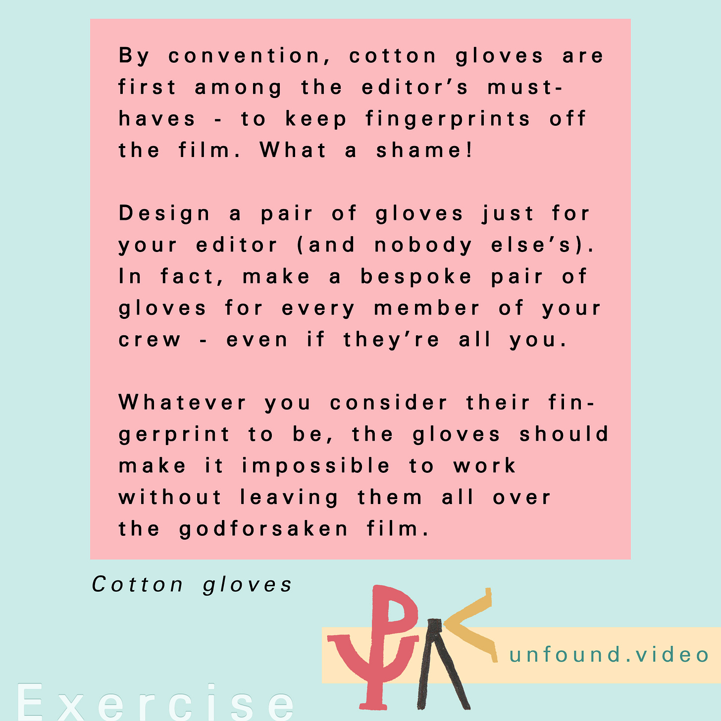 Text for an exercise called Cotton gloves. It reads: By convention, cotton gloves are first among the editor’s must- haves - to keep fingerprints off the film. What a shame!  Design a pair of gloves just for your editor (and nobody else’s). In fact, make a bespoke pair of gloves for every member of your crew - even if they’re all you.  Whatever you consider their fingerprint to be, the gloves should make it impossible to work without leaving them all over the godforsaken film.
