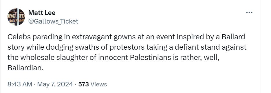 Celebs parading in extravagant gowns at an event inspired by a Ballard story while dodging swaths of protestors taking a defiant stand against the wholesale slaughter of innocent Palestinians is rather, well, Ballardian.