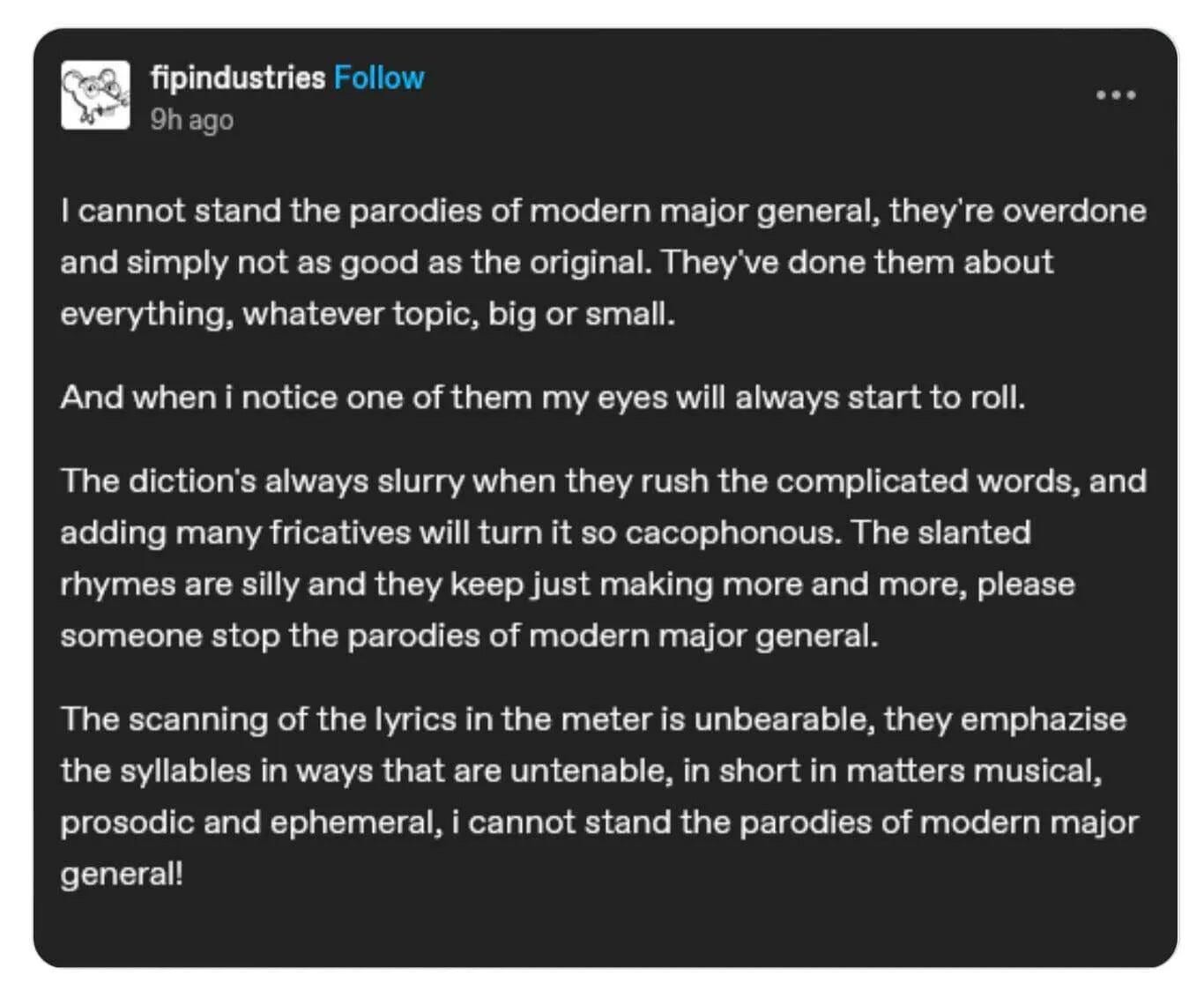 Post by fipindustries on some platform or another:

"I cannot stand the parodies of modern major general, they're overdone and simply not as good as the original. They've done them about everything, whatever topic, big or small.

And when i notice one of them my eyes will always start to roll.

The diction's always slurry when they rush the complicated words, and adding many fricatives will turn it so cacophonous. The slanted rhymes are silly and they keep just making more and more, please someone stop the parodies of modern major general.

The scanning of the lyrics in the meter is unbearable, they emphazise the syllables in ways that are untenable, in short in matters musical, prosodic and ephemeral, i cannot stand the parodies of modern major general!"