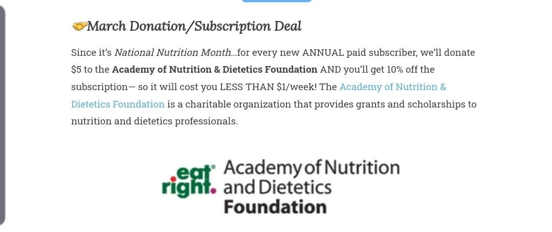 May be a graphic of text that says 'March mation/Subscription Deal Since it's National Nutrition Month...for every new ANNUAL paid subscriber, we'll donate $5 to the Academy of Nutrition Dietetics Foundation AND you'll get 10% off the subscription- will cost you LESS THAN $1/week! The Academy of Nutrition & Dietetics Foundation is charitable organization that provides grants and scholarships to nutrition and dietetics professionals. AcademyofNutrition fNutrition and Dietetics Foundation'