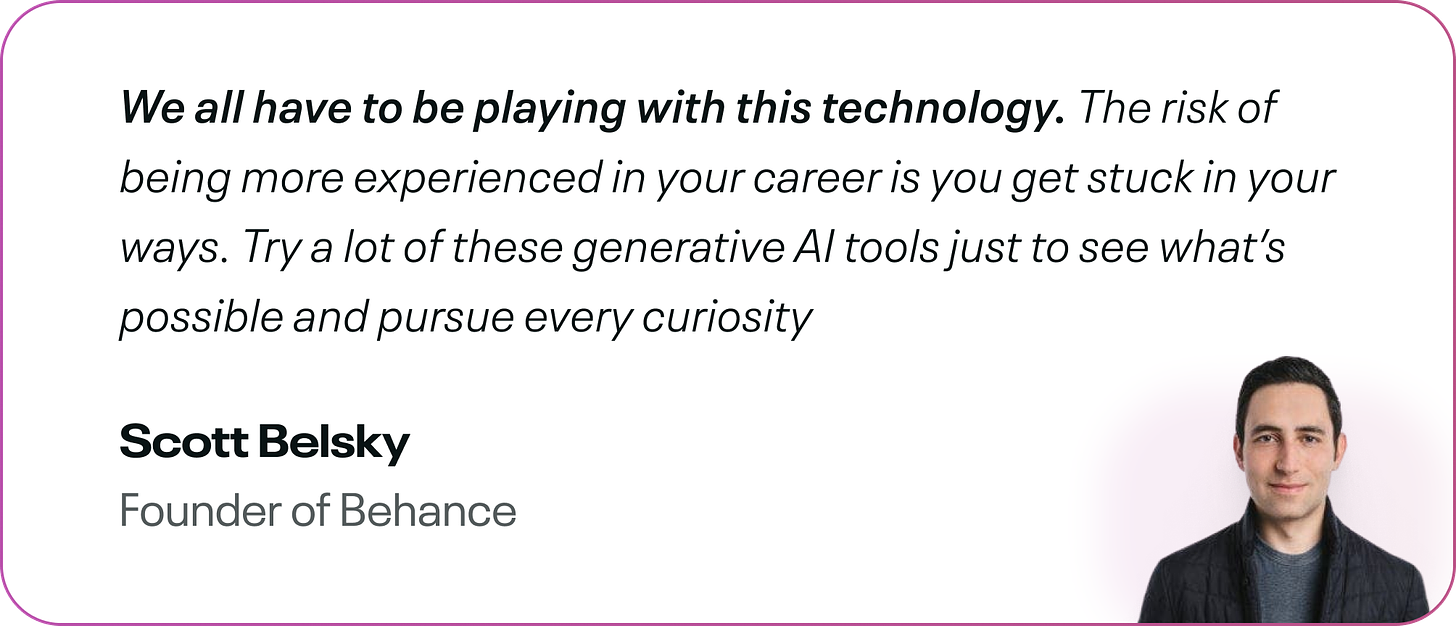 We all have to be playing with this technology. The risk of being more experienced in your career is you get stuck in your ways. Try a lot of these generative AI tools just to see what’s possible and pursue every curiosity