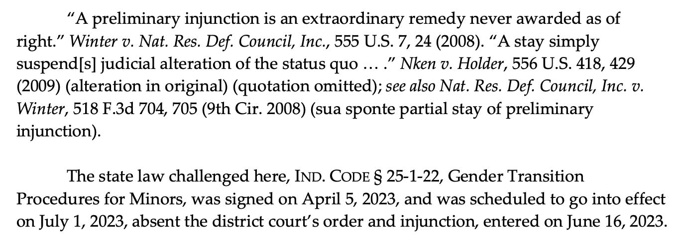 “A preliminary injunction is an extraordinary remedy never awarded as of right.” Winter v. Nat. Res. Def. Council, Inc., 555 U.S. 7, 24 (2008). “A stay simply suspend[s] judicial alteration of the status quo … .” Nken v. Holder, 556 U.S. 418, 429 (2009) (alteration in original) (quotation omitted); see also Nat. Res. Def. Council, Inc. v. Winter, 518 F.3d 704, 705 (9th Cir. 2008) (sua sponte partial stay of preliminary injunction). The state law challenged here, IND. CODE § 25-1-22, Gender Transition Procedures for Minors, was signed on April 5, 2023, and was scheduled to go into effect on July 1, 2023, absent the district court’s order and injunction, entered on June 16, 2023. 
