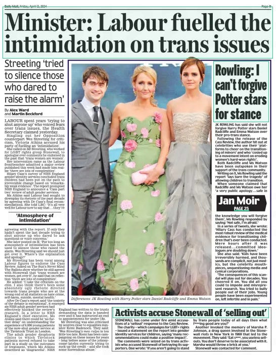 Minister: Labour fuelled the intimidation on trans issues Streeting ‘tried to silence those who dared to raise the alarm’ Daily Mail12 Apr 2024By Alex Ward and Martin Beckford LABOUR spent years ‘trying to shut anyone up’ who voiced fears over trans issues, the Health Secretary claimed yesterday.  Singling out her Opposition counterpart Wes Streeting for criticism, Victoria Atkins accused his party of fuelling an ‘intimidation’.  She called on Mr Streeting, who worked for LGBT rights group Stonewall, to apologise over comments he endorsed in the past that ‘trans women are women’.  Her intervention came as the Labour frontbencher admitted a major review published this week had made him realise ‘there are lots of complexities’.  Hilary Cass’s survey of NHS england gender identity services concluded trans children had been put on the path to irreversible change based on ‘remarkably weak evidence’. The report prompted NHS england to announce a ‘Cass part two’ review of adult gender services.  Ms Atkins said Labour had sought to downplay its rhetoric of the past decade by agreeing with Dr Cass’s final recommendations. She told LBC: ‘It’s all very well for Labour now to say that . . . they’re  ‘Atmosphere of intimidation’  agreeing with the report. If only they hadn’t spent the last decade trying to shut anyone up who dared to ask questions or voice concerns.’  She later posted on X: ‘For too long an atmosphere of intimidation has been used to silence those who raised the alarm. Wes Streeting said we should just get over it. Where’s the explanation and apology?’  Mr Streeting has been vocal among Labour figures to endorse the Cass Review. Asked on The Sun’s Never Mind The Ballots show whether he still agreed with Stonewall that ‘trans women are women, get over it’, he said that on reflection ‘there are lots of complexities’.  He added: ‘I take the criticism on the chin. I also think there’s been some absolutely ugly rhetoric directed towards trans people who are at the wrong end of all statistics on hate crime, self-harm, suicide, mental health.’  After Dr Cass’s report said ‘the toxicity of the debate is exceptional’, it emerged six NHS adult gender services had effectively blocked the review’s research. In a letter to NHS england’s chief executive, Ms Atkins said there could be ‘no further delay’ on understanding the experience of 9,000 young patients of the now-shut gender service at the Tavistock Trust in London.  The adult gender dysphoria clinics to which Tavistock patients moved refused to take part in a study on the outcomes of treatment, which Ms Atkins described as ‘disgraceful’. NHS england has written to the trusts demanding the data is handed over and it has instructed an end to appointments for under-18s.  Mr Streeting was also criticised by sources close to equalities minister Kemi Badenoch. They said: ‘Wes Streeting’s mea culpa is too little too late. Kemi has been campaigning on these issues for years – long before some of the johnnycome-latelys currently trying to suck up the credit – and she took some horrendous abuse.’  Article Name:Minister: Labour fuelled the intimidation on trans issues Publication:Daily Mail Author:By Alex Ward and Martin Beckford Start Page:11 End Page:11