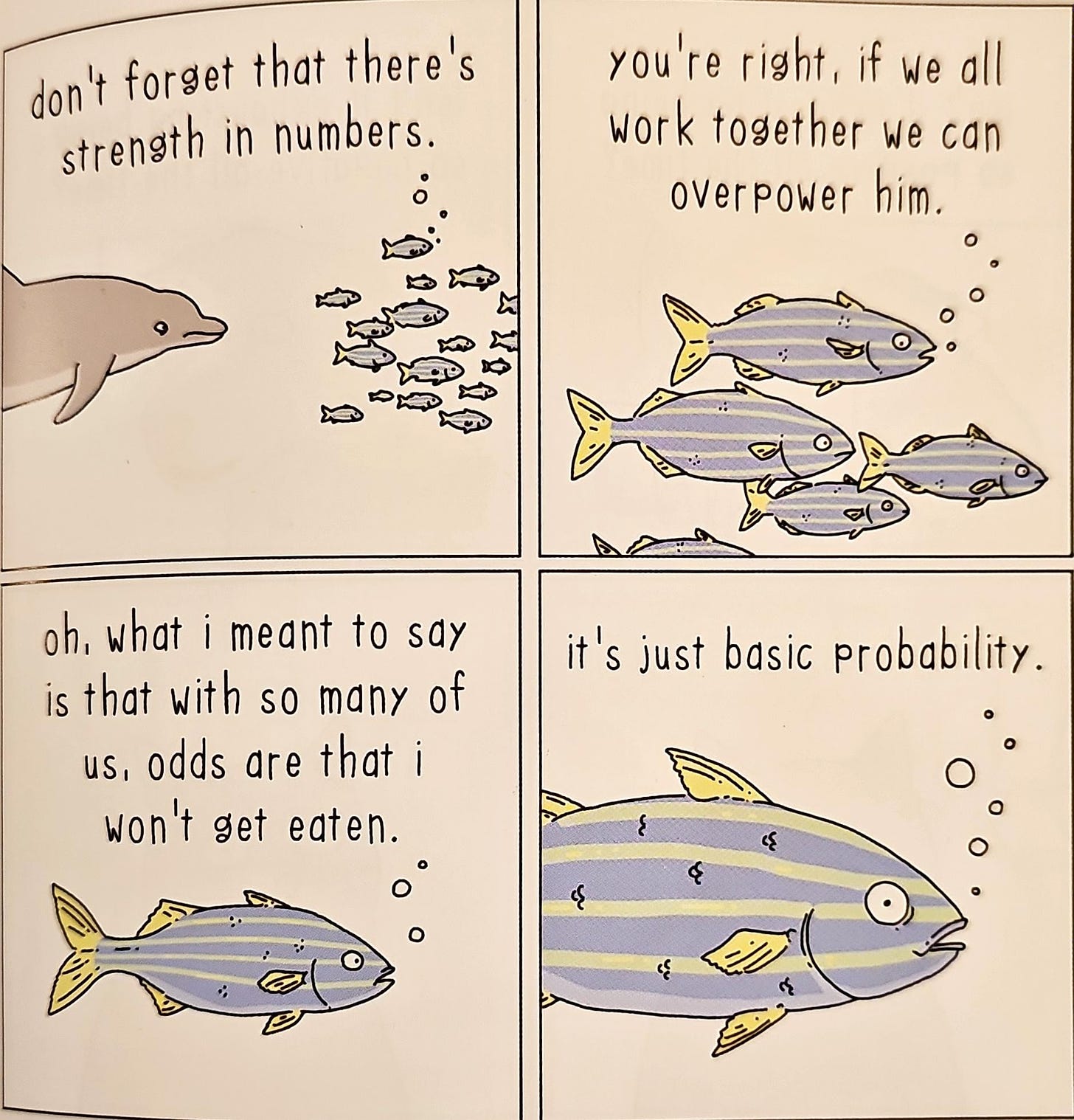 donlt forget that thereis 
strength in numbers. 
oh, what i meant to say 
is that with so many of 
us! odds are that i 
won It get eaten. 
you're rightl if we all 
work together we can 
oiler POW e r 
it Is just basic probability. 
O 