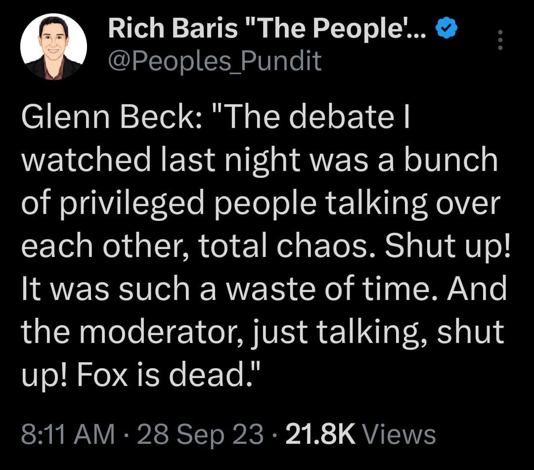 May be an image of 1 person and text that says 'Rich Baris "The People'... @Peoples_Pundi Pundit Glenn Beck: "The debate I watched last night was a bunch of privileged people talking over each other, total chaos. Shut up! It was such a waste of time. And the moderator, just talking, shut up! Fox is dead." 8:11 AM 28 Sep 23 21.8K Views'