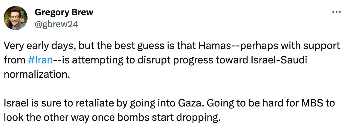  Gregory Brew @gbrew24 Very early days, but the best guess is that Hamas--perhaps with support from #Iran--is attempting to disrupt progress toward Israel-Saudi normalization.  Israel is sure to retaliate by going into Gaza. Going to be hard for MBS to look the other way once bombs start dropping.