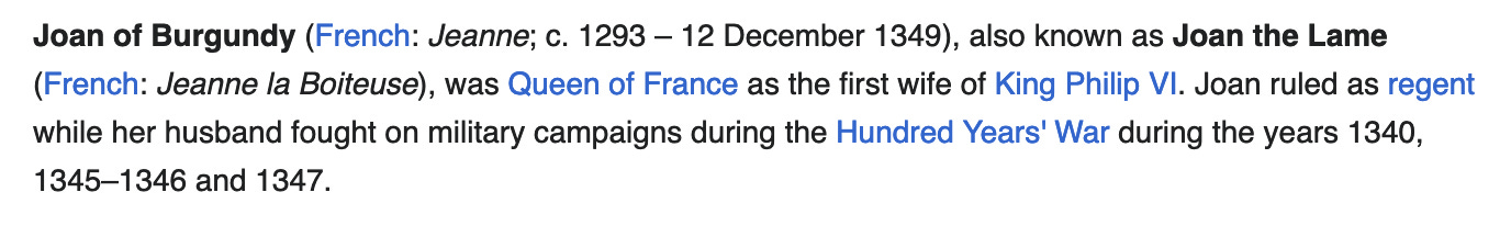 Screen capture with the following text: Joan of Burgundy (French: Jeanne; c. 1293 – 12 December 1349), also known as Joan the Lame (French: Jeanne la Boiteuse), was Queen of France as the first wife of King Philip VI. Joan ruled as regent while her husband fought on military campaigns during the Hundred Years' War during the years 1340, 1345–1346 and 1347. 