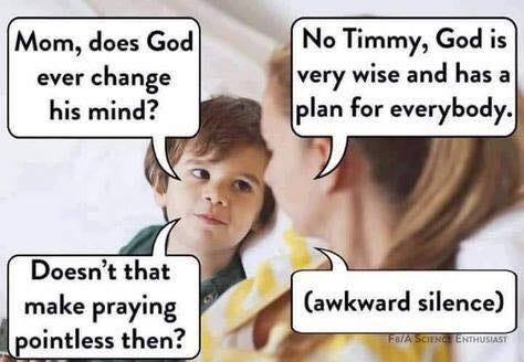 Child says to mother, "Mom does god ever change his mind?" Mom says No Timmy, god is very wise and has a plan for everybody." Kid says "Doesn't that make praying pointless then?" (awkward silence)