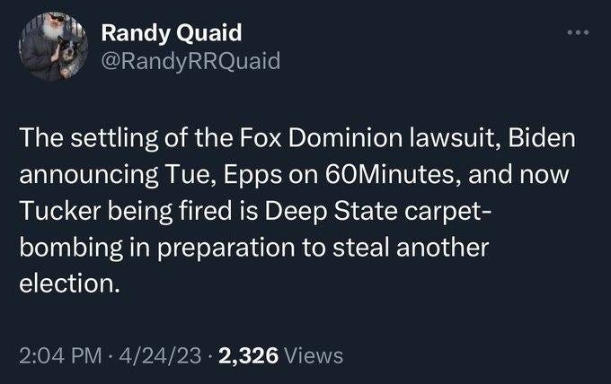May be an image of text that says 'Randy Quaid @RandyRRQuaid The settling of the Fox Dominion lawsuit, Biden announcing Tue, Epps on 60Minutes, and now Tucker being fired is Deep State carpet- bombing in preparation to steal another election. 2:04 PM 4/24/23 2,326 Views'