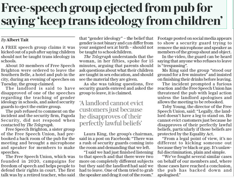 Free-speech group ejected from pub for saying ‘keep trans ideology from children’ The Daily Telegraph19 Sep 2024By Albert Tait A FREE speech group claims it was kicked out of a pub after saying children should not be taught trans ideology in schools.  About 50 members of Free Speech Brighton were ordered to leave the Southern Belle, a hotel and pub in the city, during an evening of speeches on Tuesday, the group claimed.  The landlord is said to have disapproved of one of the speeches regarding the teaching of gender ideology in schools, and asked security guards to eject the entire group.  The pub refused to comment on the incident and the security firm, Pagoda Security, did not respond when contacted by The Telegraph.  Free Speech Brighton, a sister group of the Free Speech Union, had prebooked a back room of the pub for the meeting and brought a microphone and speaker for members to make speeches.  The Free Speech Union, which was founded in 2020, campaigns for freedom of speech and helps people to defend their rights in court. The first talk was by a retired teacher, who said that “gender ideology” – the belief that gender is not binary and can differ from your assigned sex at birth – should not be taught to schoolchildren.  The Telegraph understands that the woman, in her fifties, spoke for 15 minutes, arguing that parents should ask questions about what their children are taught in sex education, and should see the material they are given.  As she was taking questions, five security guards entered and asked the group to leave, it is claimed.  Laura King, the group’s chairman, said in a post on Facebook: “There was a rush of security guards coming into the room and demanding that we left.  “I said we had just finished listening to that speech and that there were two more on completely different subjects but they said the landlord had said we had to leave. One of them tried to grab the speaker and drag it out of the room.”  Footage posted on social media appears to show a security guard trying to remove the microphone and speaker as members of the group shout and object.  In the video, the guard can be heard saying that anyone who refuses to leave is “trespassing”.  Ms King said the group “stood our ground for a few minutes” and insisted on finishing their drinks before leaving.  The incident prompted a furious reaction and the Free Speech Union has threatened the pub with legal action unless the landlord apologises and allows the meeting to be rebooked.  Toby Young, the director of the Free Speech Union, said: “Legally, the landlord doesn’t have a leg to stand on. He cannot evict customers just because he disapproves of their perfectly lawful beliefs, particularly if those beliefs are protected by the Equality Act.  “From a legal point of view, it’s no different to kicking someone out because they’re black or gay. It’s unlawful discrimination, plain and simple.  “We’ve fought several similar cases on behalf of our members and, where those cases have reached a conclusion, the pub has backed down and apologised.”  ‘A landlord cannot evict customers just because he disapproves of their perfectly lawful beliefs’  Article Name:Free-speech group ejected from pub for saying ‘keep trans ideology from children’ Publication:The Daily Telegraph Author:By Albert Tait Start Page:7 End Page:7