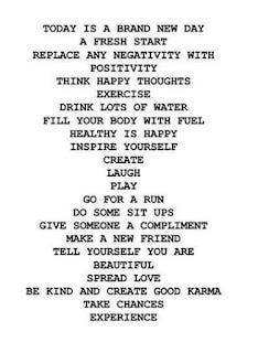 TODAY IS A BRAND NEW DAY A FRESH START REPLACE ANY NEGATIVITY WITH POSITIVITY THINK HAPPY THOUGHTS EXERCISE DRINKS LOTS OF WATER FILL YOUR BODY WITH FUEL HEALTHY IS HAPPY INSPISRE YOURSELF CREATE LAUGH PLAY GO FOR A RUN DO SOME SIT UPS GIVE SOMEONE A COMPLIMENT MAKE A NEW FRIEND TELL YOURSELF YOU ARE BEAUTIFUL SPREAD LOVE BE KIND AND CREATE GOOD KARMA TAKE CHANCES EXPERIENCE