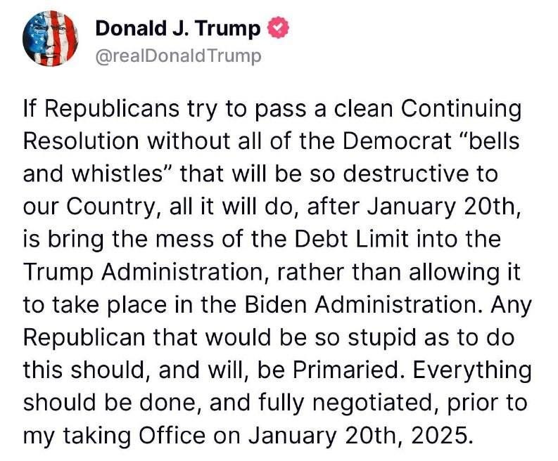 May be an image of text that says 'Donald J. Trump @realDonaldTrump If Republicans try to pass a clean Continuing Resolution without without all of the Democrat "bells and whistles" that will be so destructive to our Country, all it will do, after January 20th, is bring the mess of the Debt Limit into the Trump Administration, rather than allowing it to take place in the Biden Administration Republican that would be so stupid as to do this should, and will, be Primaried. Everything should be done, and fully negotiated, prior to my taking Office on January 20th, 2025. 435 ReTruths 1.41k Likes 12/18/24, 6:40 6:40PM PM'