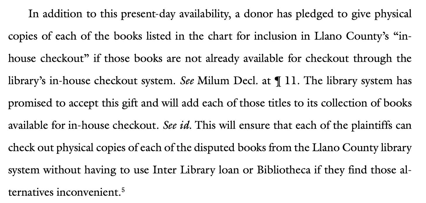 In addition to this present-day availability, a donor has pledged to give physical copies of each of the books listed in the chart for inclusion in Llano County’s “in- house checkout” if those books are not already available for checkout through the library’s in-house checkout system. See Milum Decl. at ¶ 11. The library system has promised to accept this gift and will add each of those titles to its collection of books available for in-house checkout. See id. This will ensure that each of the plaintiffs can check out physical copies of each of the disputed books from the Llano County library system without having to use Inter Library loan or Bibliotheca if they find those al- ternatives inconvenient.