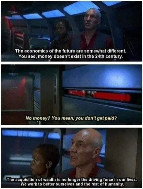 ‘The economics of the future are somewhat different. You see, money doesn't exist in the 24th century.’ ‘No money? You mean, you don't get paid?’ ‘The acquisition of wealth is no longer the driving force in our lives. We work to better ourselves and the rest of humanity.’ - Star Trek, First Contact, 1996