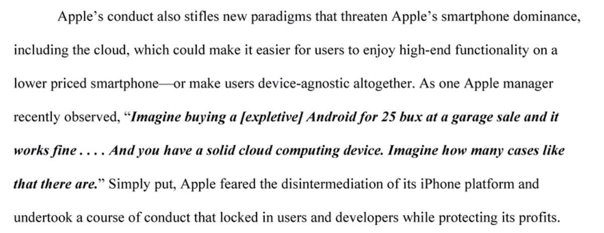 Apple's conduct also stifles newparadigms that threaten Apple's smartphone dominance, includingthecloud,whichcouldmakeiteasierforuserstoenjoyhigh-endfunctionality ona lowerpriced smartphone- make usersdevice-agnostic altogether.AsoneApple manager recently observed, Imagine buying a[expletive Androidfor25buxatagaragesaleandit works fine And you have a solid cloud computing device. Imagine how many cases like thatthereare. Simply put,Apple fearedthedisintermediation ofitsiPhoneplatformand undertook acourse of conduct that locked in users and developers while protecting its profits.