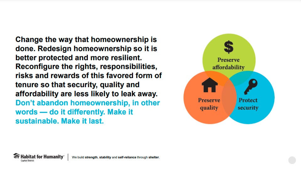 Change the way that homeownership is done. Redesign homeownership so it is better protected and more resilient. Reconfigure the rights, responsibilities, risks and rewards of this favored form of tenure so that security, quality and affordability are less likely to leak away. Don’t abandon homeownership, in other words — do it differently. Make it sustainable. Make it last.