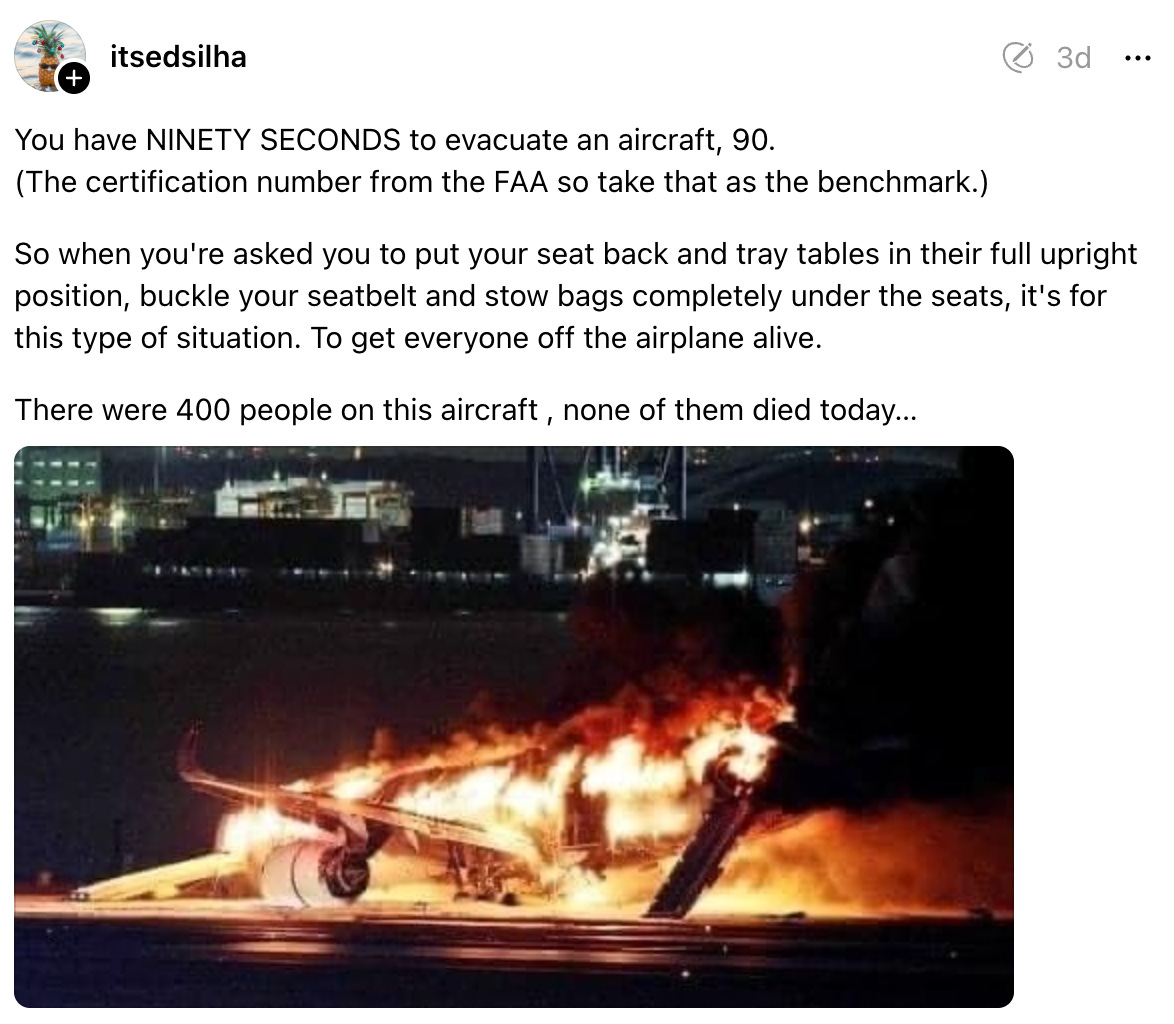 itsedsilha 3d You have NINETY SECONDS to evacuate an aircraft, 90. (The certification number from the FAA so take that as the benchmark.) So when you're asked you to put your seat back and tray tables in their full upright position, buckle your seatbelt and stow bags completely under the seats, it's for this type of situation. To get everyone off the airplane alive. There were 400 people on this aircraft , none of them died today…