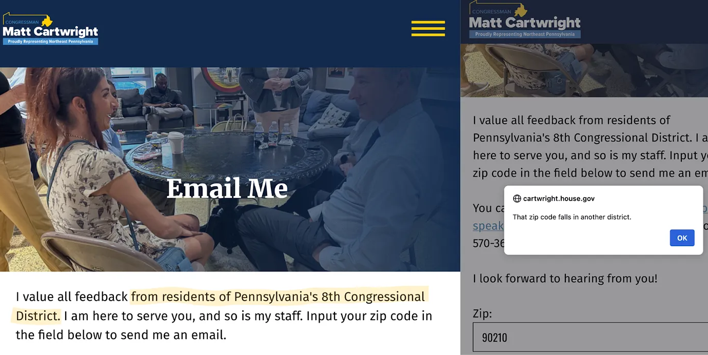 Screenshots of the contact page of Representative Matt Cartwright’s official contact page, the left image the text says “Email me. I value all feedback from residents of Pennsylvania’s 8th Congressional District. I am here to serve you, and so is my staff. Input your zip code in the field below to send me an email.” the right image is the same page, but with 90210 input as the zip code, and an error message popup saying “That zip code falls in another district.”