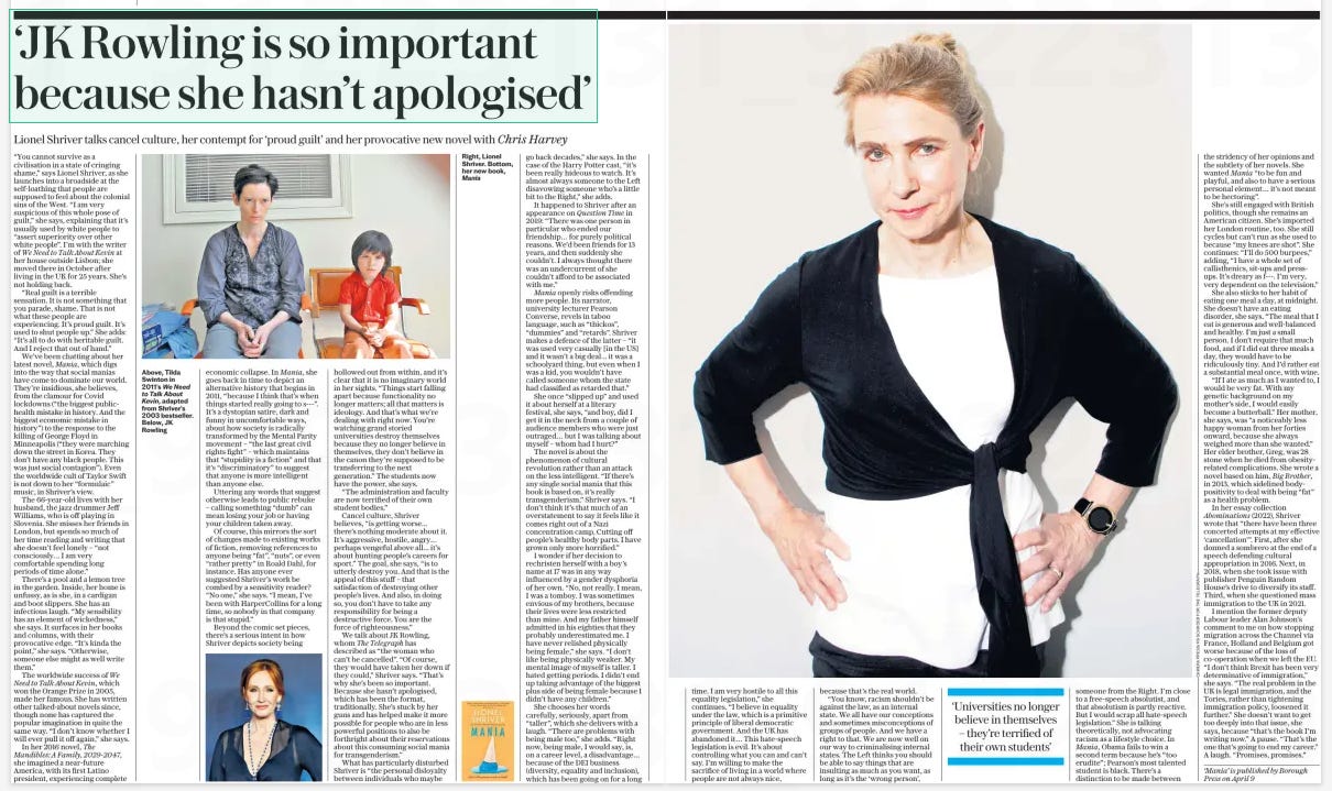 ‘Transgenderism is a social mania’ Controversial novelist Lionel Shriver talks candidly to Chris Harvey The Daily Telegraph4 Apr 2024  “You cannot survive as a civilisation in a state of cringing shame,” says Lionel Shriver, as she launches into a broadside at the self-loathing that people are supposed to feel about the colonial sins of the West. “I am very suspicious of this whole pose of guilt,” she says, explaining that it’s usually used by white people to “assert superiority over other white people”. I’m with the writer of We Need to Talk About Kevin at her house outside Lisbon; she moved there in October after living in the UK for 25 years. She’s not holding back.  “Real guilt is a terrible sensation. It is not something that you parade, shame. That is not what these people are experiencing. It’s proud guilt. It’s used to shut people up.” She adds: “It’s all to do with heritable guilt. And I reject that out of hand.”  We’ve been chatting about her latest novel, Mania, which digs into the way that social manias have come to dominate our world. They’re insidious, she believes, from the clamour for Covid lockdowns (“the biggest publichealth mistake in history. And the biggest economic mistake in history”) to the response to the killing of George Floyd in Minneapolis (“they were marching down the street in Korea. They don’t have any black people. This was just social contagion”). Even the worldwide cult of Taylor Swift is not down to her “formulaic” music, in Shriver’s view.  The 66-year-old lives with her husband, the jazz drummer Jeff Williams, who is off playing in Slovenia. She misses her friends in London, but spends so much of her time reading and writing that she doesn’t feel lonely – “not consciously… I am very comfortable spending long periods of time alone.”  There’s a pool and a lemon tree in the garden. Inside, her home is unfussy, as is she, in a cardigan and boot slippers. She has an infectious laugh. “My sensibility has an element of wickedness,” she says. It surfaces in her books and columns, with their provocative edge. “It’s kinda the point,” she says. “Otherwise, someone else might as well write them.”  The worldwide success of We Need to Talk About Kevin, which won the Orange Prize in 2005, made her famous. She has written other talked-about novels since, though none has captured the popular imagination in quite the same way. “I don’t know whether I will ever pull it off again,” she says.  In her 2016 novel, The Mandibles: A Family, 2029-2047, she imagined a near-future America, with its first Latino president, experiencing complete economic collapse. In Mania, she goes back in time to depict an alternative history that begins in 2011, “because I think that’s when things started really going to s---”. It’s a dystopian satire, dark and funny in uncomfortable ways, about how society is radically transformed by the Mental Parity movement – “the last great civil rights fight” – which maintains that “stupidity is a fiction” and that it’s “discriminatory” to suggest that anyone is more intelligent than anyone else.  Uttering any words that suggest otherwise leads to public rebuke – calling something “dumb” can mean losing your job or having your children taken away.  Of course, this mirrors the sort of changes made to existing works of fiction, removing references to anyone being “fat”, “nuts”, or even “rather pretty” in Roald Dahl, for instance. Has anyone ever suggested Shriver’s work be combed by a sensitivity reader? “No one,” she says. “I mean, I’ve been with HarperCollins for a long time, so nobody in that company is that stupid.”  Beyond the comic set pieces, there’s a serious intent in how Shriver depicts society being hollowed out from within, and it’s clear that it is no imaginary world in her sights. “Things start falling apart because functionality no longer matters; all that matters is ideology. And that’s what we’re dealing with right now. You’re watching grand storied universities destroy themselves because they no longer believe in themselves, they don’t believe in the canon they’re supposed to be transferring to the next generation.” The students now have the power, she says.  “The administration and faculty are now terrified of their own student bodies.”  Cancel culture, Shriver believes, “is getting worse... there’s nothing moderate about it. It’s aggressive, hostile, angry… perhaps vengeful above all... it’s about hunting people’s careers for sport.” The goal, she says, “is to utterly destroy you. And that is the appeal of this stuff – that satisfaction of destroying other people’s lives. And also, in doing so, you don’t have to take any responsibility for being a destructive force. You are the force of righteousness.”  We talk about JK Rowling, whom The Telegraph has described as “the woman who can’t be cancelled”. “Of course, they would have taken her down if they could,” Shriver says. “That’s why she’s been so important. Because she hasn’t apologised, which has been the format, traditionally. She’s stuck by her guns and has helped make it more possible for people who are in less powerful positions to also be forthright about their reservations about this consuming social mania for transgenderism.”  What has particularly disturbed Shriver is “the personal disloyalty between individuals who maybe go back decades,” she says. In the case of the Harry Potter cast, “it’s been really hideous to watch. It’s almost always someone to the Left disavowing someone who’s a little bit to the Right,” she adds.  It happened to Shriver after an appearance on Question Time in 2019: “There was one person in particular who ended our friendship… for purely political reasons. We’d been friends for 13 years, and then suddenly she couldn’t. I always thought there was an undercurrent of she couldn’t afford to be associated with me.”  Mania openly risks offending more people. Its narrator, university lecturer Pearson Converse, revels in taboo language, such as “thickos”, “dummies” and “retards”. Shriver makes a defence of the latter – “it was used very casually [in the US] and it wasn’t a big deal... it was a schoolyard thing, but even when I was a kid, you wouldn’t have called someone whom the state had classified as retarded that.”  She once “slipped up” and used it about herself at a literary festival, she says, “and boy, did I get it in the neck from a couple of audience members who were just outraged… but I was talking about myself – whom had I hurt?”  The novel is about the phenomenon of cultural revolution rather than an attack on the less intelligent. “If there’s any single social mania that this book is based on, it’s really transgenderism,” Shriver says. “I don’t think it’s that much of an overstatement to say it feels like it comes right out of a Nazi concentration camp. Cutting off people’s healthy body parts. I have grown only more horrified.”  I wonder if her decision to rechristen herself with a boy’s name at 17 was in any way influenced by a gender dysphoria of her own. “No, not really. I mean, I was a tomboy. I was sometimes envious of my brothers, because their lives were less restricted than mine. And my father himself admitted in his eighties that they probably underestimated me. I have never relished physically being female,” she says. “I don’t like being physically weaker. My mental image of myself is taller. I hated getting periods. I didn’t end up taking advantage of the biggest plus side of being female because I didn’t have any children.”  She chooses her words carefully, seriously, apart from “taller”, which she delivers with a laugh. “There are problems with being male too,” she adds. “Right now, being male, I would say, is, on a career level, a disadvantage… because of the DEI business (diversity, equality and inclusion), which has been going on for a long  time. I am very hostile to all this equality legislation,” she continues. “I believe in equality under the law, which is a primitive principle of liberal democratic government. And the UK has abandoned it… This hate-speech legislation is evil. It’s about controlling what you can and can’t say. I’m willing to make the sacrifice of living in a world where people are not always nice, because that’s the real world.  “You know, racism shouldn’t be against the law, as an internal state. We all have our conceptions and sometimes misconceptions of groups of people. And we have a right to that. We are now well on our way to criminalising internal states. The Left thinks you should be able to say things that are insulting as much as you want, as long as it’s the ‘wrong person’, someone from the Right. I’m close to a free-speech absolutist, and that absolutism is partly reactive. But I would scrap all hate-speech legislation.” She is talking theoretically, not advocating racism as a lifestyle choice. In Mania, Obama fails to win a second term because he’s “too erudite”; Pearson’s most talented student is black. There’s a distinction to be made between the stridency of her opinions and the subtlety of her novels. She wanted Mania “to be fun and playful, and also to have a serious personal element… it’s not meant to be hectoring”.  She’s still engaged with British politics, though she remains an American citizen. She’s imported her London routine, too. She still cycles but can’t run as she used to because “my knees are shot”. She continues: “I’ll do 500 burpees,” adding, “I have a whole set of callisthenics, sit-ups and pressups. It’s dreary as f---. I’m very, very dependent on the television.”  She also sticks to her habit of eating one meal a day, at midnight. She doesn’t have an eating disorder, she says. “The meal that I eat is generous and well-balanced and healthy. I’m just a small person. I don’t require that much food, and if I did eat three meals a day, they would have to be ridiculously tiny. And I’d rather eat a substantial meal once, with wine.  “If I ate as much as I wanted to, I would be very fat. With my genetic background on my mother’s side, I would easily become a butterball.” Her mother, she says, was “a noticeably less happy woman from her forties onward, because she always weighed more than she wanted.” Her elder brother, Greg, was 28 stone when he died from obesityrelated complications. She wrote a novel based on him, Big Brother, in 2013, which sidelined bodypositivity to deal with being “fat” as a health problem.  In her essay collection Abominations (2022), Shriver wrote that “there have been three concerted attempts at my effective ‘cancellation’”. First, after she donned a sombrero at the end of a speech defending cultural appropriation in 2016. Next, in 2018, when she took issue with publisher Penguin Random House’s drive to diversify its staff. Third, when she questioned mass immigration to the UK in 2021.  I mention the former deputy Labour leader Alan Johnson’s comment to me on how stopping migration across the Channel via France, Holland and Belgium got worse because of the loss of co-operation when we left the EU. “I don’t think Brexit has been very determinative of immigration,” she says. “The real problem in the UK is legal immigration, and the Tories, rather than tightening immigration policy, loosened it further.” She doesn’t want to get too deeply into that issue, she says, because “that’s the book I’m writing now.” A pause. “That’s the one that’s going to end my career.” A laugh. “Promises, promises.”  ‘Universities no longer believe in themselves – they’re terrified of their own students’  ‘Mania’ is published by Borough Press on April 9  Article Name:‘Transgenderism is a social mania’ Publication:The Daily Telegraph Start Page:2 End Page:2