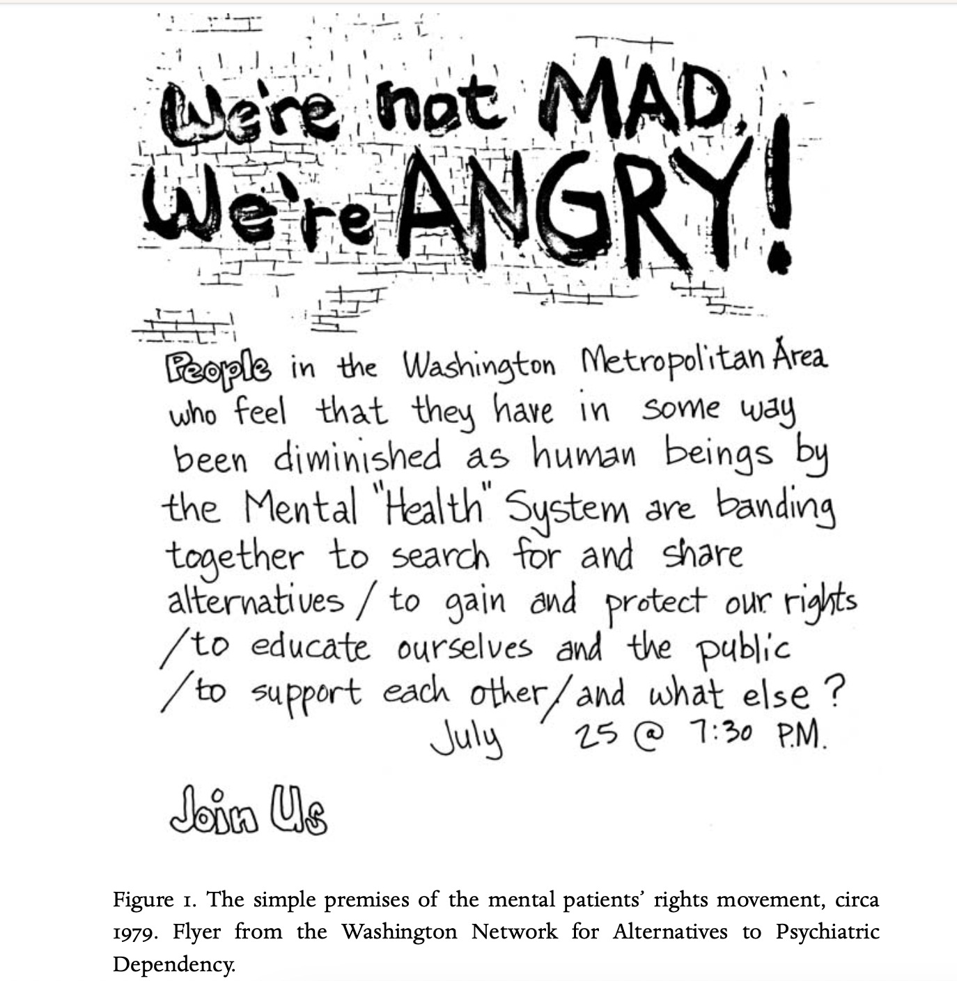 Image of a flyer that reads   “We’re not MAD, We’re Angry” in black handwritten letters   And below that, in handwritten print:    “People in the Washington Metropolitan area who feel that they have in some way been diminished as human being by the Mental “Health” System are banding together to search for and share alternatives / to gain and protect our rights / to educate ourselves and the public / to support each other / and what else?”   Below that, “July 25 @ 7:39 PM  And the words “Join us”   With the caption “Figure I. The simple premises of the mental patients’ rights movement, circa 1979. Flyer from the Washington Network for Alternatives to Psychiatric Dependency.”