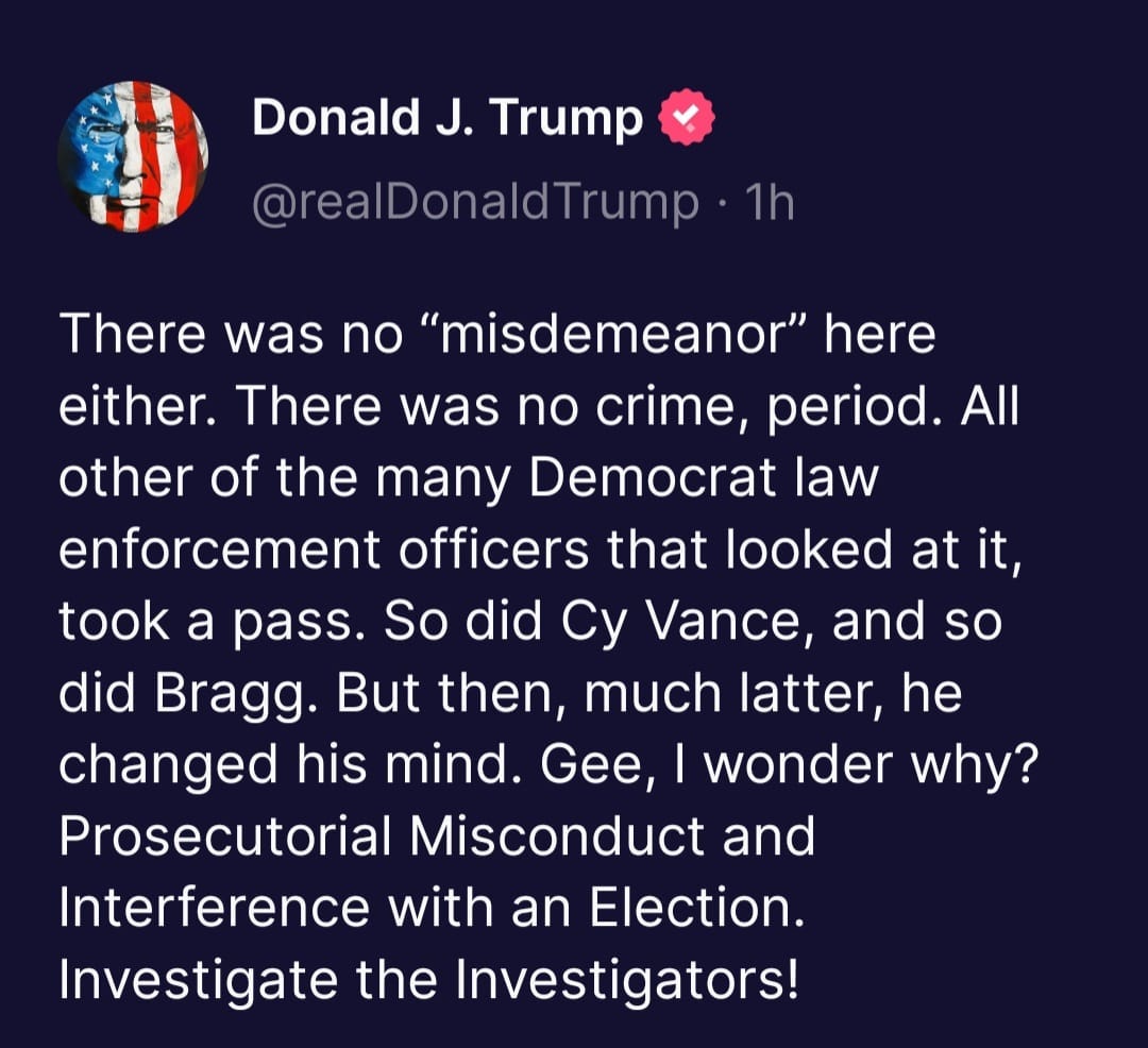 May be a Twitter screenshot of text that says 'Donald J. Trump @realDonaldTrump 1h There was no "misdemeanor" here either. There was no crime, period. All other of the many Democrat law enforcement officers that looked at it, took a pass. So did Cy Vance, and so did Bragg. But then, much latter, he changed his mind. Gee, wonder why? Prosecutorial Misconduct and Interference with an Election. Investigate the Investigators!'