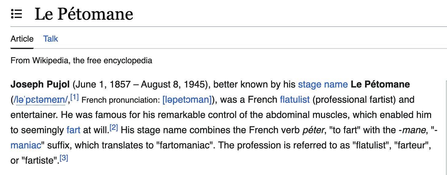 wikipedia screenshot: Joseph Pujol (June 1, 1857 – August 8, 1945), better known by his stage name Le Pétomane (/ləˈpɛtəmeɪn/,[1] French pronunciation: [ləpetɔman]), was a French flatulist (professional fartist) and entertainer. He was famous for his remarkable control of the abdominal muscles, which enabled him to seemingly fart at will.[2] His stage name combines the French verb péter, "to fart" with the -mane, "-maniac" suffix, which translates to "fartomaniac". The profession is referred to as "flatulist", "farteur", or "fartiste".[3]