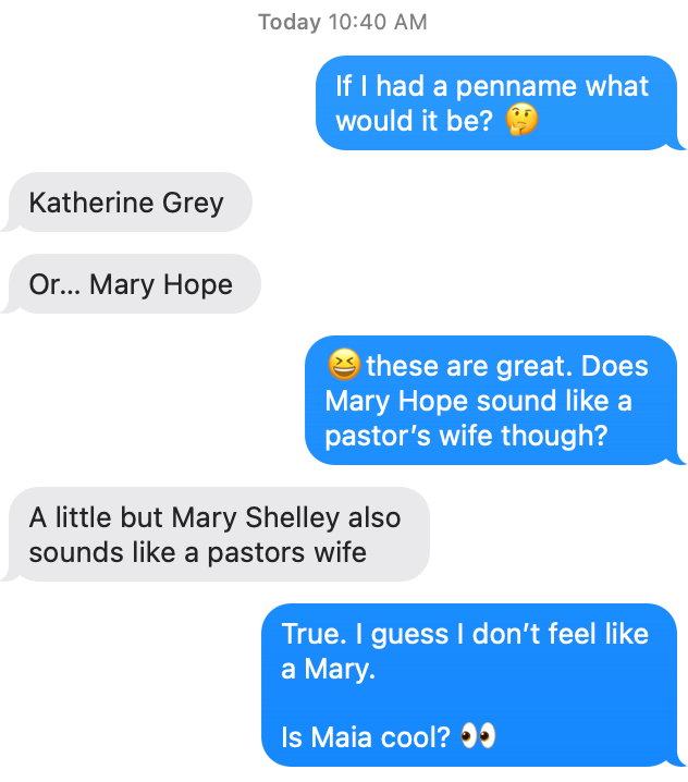 text exchange with my sister about what my pen name would be. She suggests a few names like “Mary Hope” and “Katherine Grey” and I ask if she thinks Maia is a cool name.