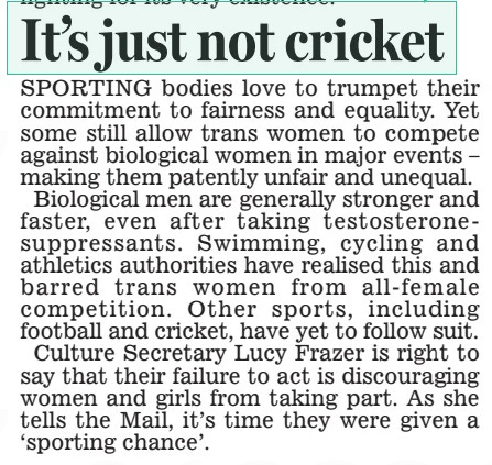 NOW BAN TRANS WOMEN FROM FEMALE SPORTS In impassioned article for the Mail, Culture Secretary calls on sports bodies to ringfence elite competitions Daily Mail16 Apr 2024By Claire Ellicott Whitehall Editor TRANSGENDER athletes should be banned from competing against women, the Culture Secretary told sporting chiefs yesterday. Lucy Frazer said officials had a duty to give female athletes a ‘sporting chance’ because male-born rivals have an ‘indisputable edge’. She summoned representatives of sports including cricket and football to a meeting yesterday to urge them to stop transgender athletes competing against women at the elite level. Her intervention follows a landmark review of NHS gender identity services for children and young people that raised major concerns about the country’s approach to transgender issues. Writing for the Mail, Ms Frazer says sports governing bodies need to set out an ‘unambiguous position’ on the subject. She insists that despite government guidance urging them to consider fairness and safety, some authorities are ‘not going far or fast enough’. ‘In competitive sport, biology matters. And where male strength, size and body shape gives athletes an indisputable edge, this should not be ignored,’ she writes. ‘By protecting the female category, they can keep women’s competitive sport safe and fair and keep the dream alive for the young girls who dream of one day being elite sportswomen. ‘We must get back to giving women a level playing field to compete. We need to give women a sporting chance.’ During the summit yesterday, Ms Frazer encouraged the England and Wales Cricket Board and the Football Association to ban trans athletes from competing against women at the elite level. She urged them to follow the lead of other sports, including swimming, cycling, rowing and athletics, which have put in place rules to protect biological women. The ECB and FA’s policies are under review but permit transgender women to compete in female competitions subject to certain conditions. Also present at yesterday’s meeting were representatives from the rugby Football Union, British Cycling and Swim England. The bodies updated Ms Frazer with their policies and the challenges they face in implementing them, sources said. In 2021, the Sports Council Equality Group published its transgender inclusion guidance for governing bodies, making clear that balancing transgender inclusion, safety and fairness where sex can have an impact on a result, is not always possible. The report concluded that there could be no ‘one size fits all’ approach across sport, and that ruling bodies define the best options for their sport. Ms Frazer’s intervention in the debate is the latest move by ministers to tackle the spread of radical gender ideology following the landmark Cass review. The review found that children experiencing gender distress and wanting to transition had been let down by a lack of research and ‘remarkably weak’ evidence on medical interventions such as puberty blockers. Health Secretary Victoria Atkins has criticised a ‘culture of secrecy’ in gender treatment, while women and equalities minister kemi Badenoch attacked the ‘cowardice’ of public bodies. Mrs Badenoch said the Cass recommendations could not be implemented until the Government addressed the ‘underlying problem’ of ‘ideological capture’ in British institutions. A recent BBC survey found more than 100 elite sportswomen were uncomfortable with transgender women competing in female categories in their sport. Among them is olympic medallist Sharron Davies who has accused men of ‘stealing’ from women in sport by allowing trans athletes to compete against them. A report by Fair Play for Women earlier this year found women and girls were quitting sports after being injured and intimidated by transgender competitors. Last week, World Netball announced it would be banning transgender women from competing in the female category of international competition following an extensive consultation that concluded international women’s netball was a ‘gender affected activity’. Since April 2023, Swim England has moved to exclude transgender women from female competitions with a new ‘open’ category being created. British Cycling has similarly excluded transgender women from elite female competitions since December 2023. In July 2022, the rugby Football Union announced transgender women would be excluded from the female category from ages 12 and above. England Netball’s policy is still under review and allows transgender women to compete in what it calls ‘friendly and informal matches’. However, it says that the overriding sporting objective is ‘the guarantee of fair and safe competition’ and that participation can be restricted in domestic competition in order to uphold these priorities. SPORTING bodies love to trumpet their commitment to fairness and equality. Yet some still allow trans women to compete against biological women in major events – making them patently unfair and unequal. Biological men are generally stronger and faster, even after taking testosteronesuppressants. Swimming, cycling and athletics authorities have realised this and barred trans women from all- female competition. Other sports, including football and cricket, have yet to follow suit. Culture Secretary Lucy Frazer is right to say that their failure to act is discouraging women and girls from taking part. As she tells the Mail, it’s time they were given a ‘sporting chance’. Article Name:NOW BAN TRANS WOMEN FROM FEMALE SPORTS Publication:Daily Mail Author:By Claire Ellicott Whitehall Editor Start Page:14 End Page:14