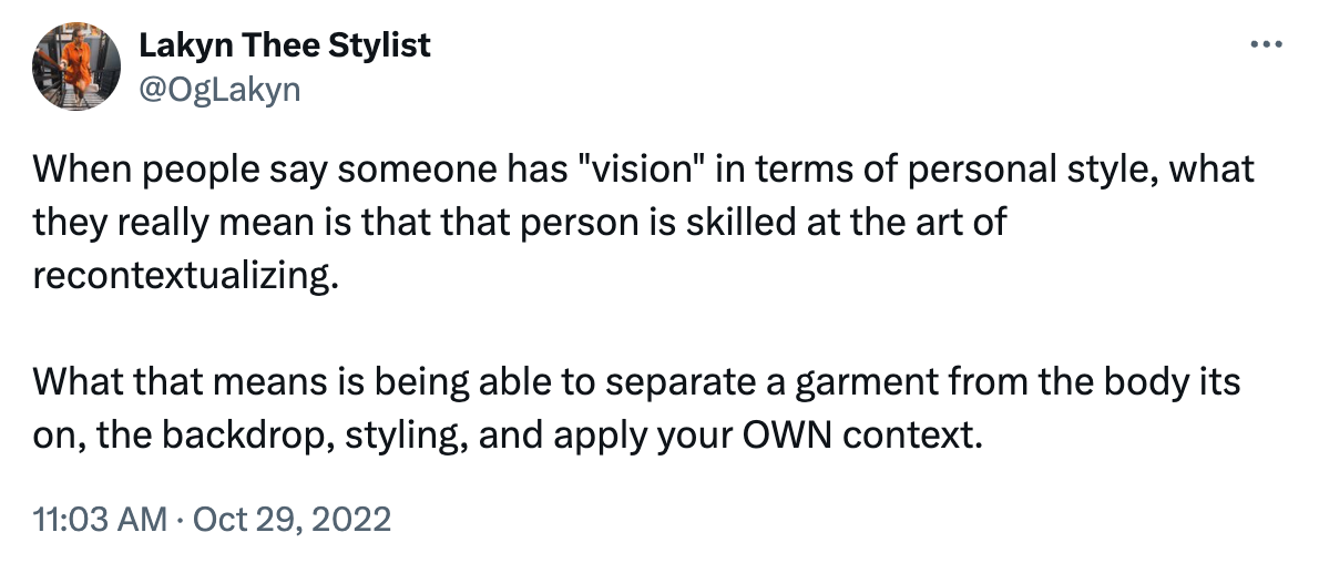 Tweet reading "When people say someone has "vision" in terms of personal style, what they really mean is that that person is skilled at the art of recontextualizing.   What that means is being able to separate a garment from the body its on, the backdrop, styling, and apply your OWN context." 