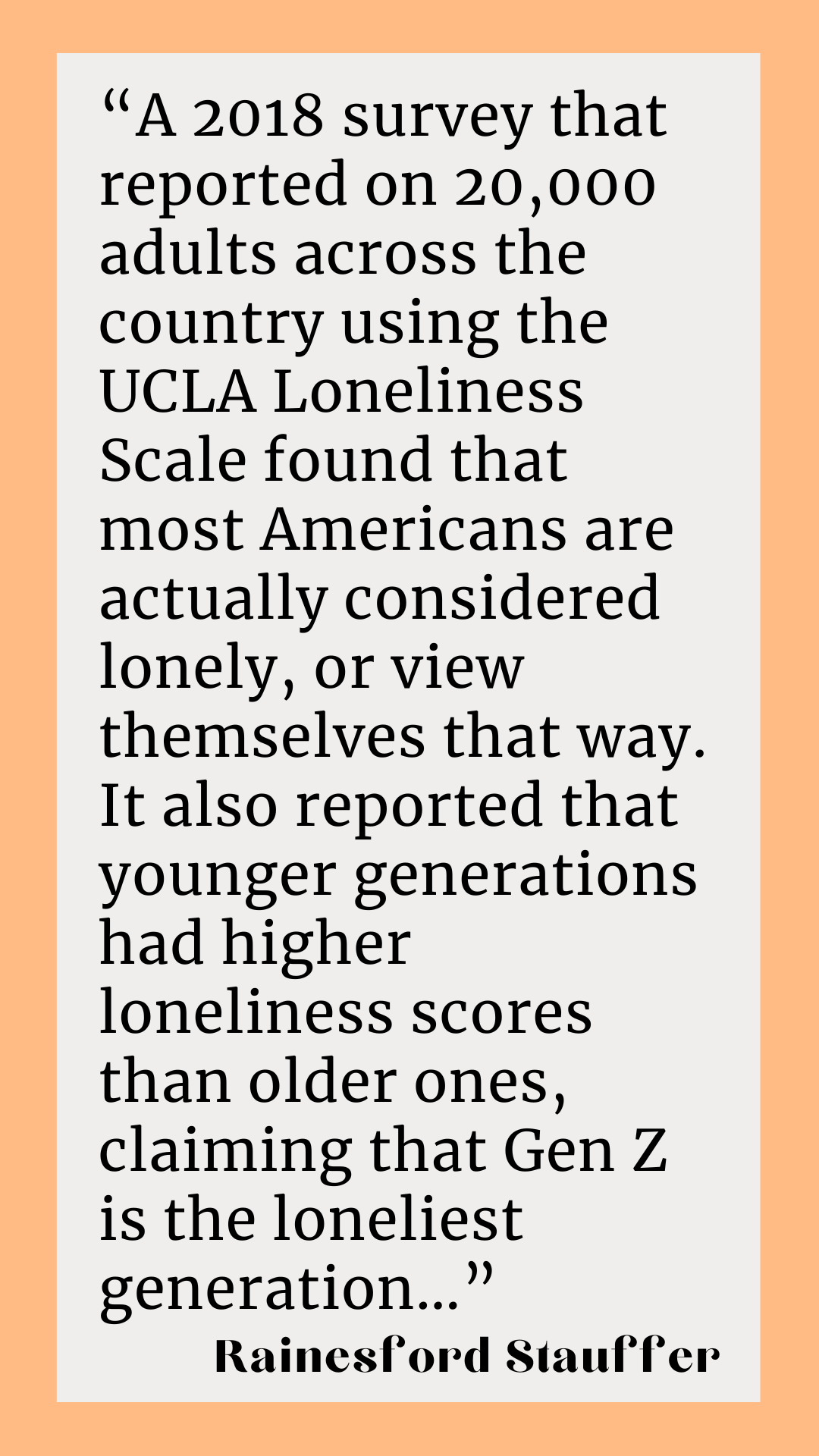 According to Rainesford Stauffer, “A 2018 survey that reported on 20,000 adults across the country using the UCLA Loneliness Scale found that most Americans are actually considered lonely, or view themselves that way. It also reported that younger generations had higher loneliness scores than older ones, claiming that Gen Z is the loneliest generation…”