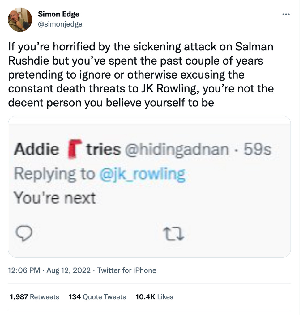 If you\u2019re horrified by the sickening attack on Salman Rushdie but you\u2019ve spent the past couple of years pretending to ignore or otherwise excusing the constant death threats to JK Rowling, you\u2019re not the decent person you believe yourself to be