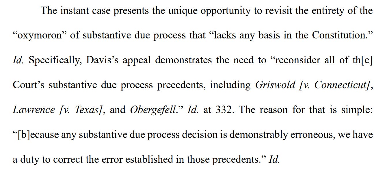 The instant case presents the unique opportunity to revisit the entirety of the “oxymoron” of substantive due process that “lacks any basis in the Constitution.” Id. Specifically, Davis’s appeal demonstrates the need to “reconsider all of th[e] Court’s substantive due process precedents, including Griswold [v. Connecticut], Lawrence [v. Texas], and Obergefell.” Id. at 332. The reason for that is simple: “[b]ecause any substantive due process decision is demonstrably erroneous, we have a duty to correct the error established in those precedents.” Id. 