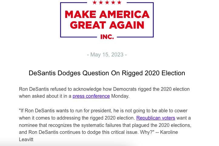 May be an image of text that says 'MAKE AMERICA GREAT AGAIN INC. -May 15, 2023- DeSantis Dodges Question On Rigged 2020 Election Ron DeSantis refused to acknowledge how Democrats rigged the 2020 election when asked about it in a press conference Monday. "If Ron DeSantis wants to run for president, he is not going to be able to cower when it comes to addressing the rigged 2020 election. Republican voters want a nominee that recognizes the systematic failures that plagued the 2020 elections, and Ron DeSantis continues to dodge this critical issue. Why?"-- Karoline Leavitt'