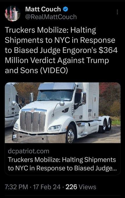 May be an image of text that says 'Matt Couch @RealMattCouch Truckers Mobilize: Halting Shipments to NYC in Response to Biased Judge Engoron's $364 Million Verdict Against Trump and Sons (VIDEO) dcpatriot.com Truckers Mobilize: Halting Shipments to NYC in Response to Biased Judge... 7:32PM 17Feb24 226 Views'