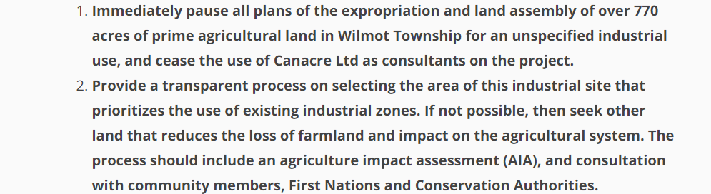 Text: Immediately pause all plans of the expropriation and land assembly of over 770 acres of prime agricultural land in Wilmot Township for an unspecified industrial use, and cease the use of Canacre Ltd as consultants on the project. Provide a transparent process on selecting the area of this industrial site that prioritizes the use of existing industrial zones. If not possible, then seek other land that reduces the loss of farmland and impact on the agricultural system. The process should include an agriculture impact assessment (AIA), and consultation with community members, First Nations and Conservation Authorities.