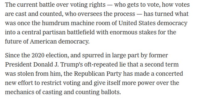 The current battle over voting rights — who gets to vote, how votes are cast and counted, who oversees the process — has turned what was once the humdrum machine room of United States democracy into a central partisan battlefield with enormous stakes for the future of American democracy.  Since the 2020 election, and spurred in large part by former President Donald J. Trump’s oft-repeated lie that a second term was stolen from him, the Republican Party has made a concerted new effort to restrict voting and give itself more power over the mechanics of casting and counting ballots.