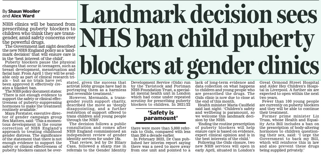 Landmark decision sees NHS ban child puberty blockers at gender clinics Daily Mail13 Mar 2024By Shaun Wooller and Alex Ward NHS clinics will be banned from prescribing puberty blockers to children who think they are transgender, amid safety concerns over the powerful drugs.  The Government last night described the new NHS England policy as a ‘landmark decision’ that will ensure care is in the ‘best interest of the child’.  Puberty blockers pause the physical changes that occur in teenagers, such as breast development, menstruation and facial hair. From April 1 they will be available only as part of clinical research tristated, als – but as no trials have yet been approved it effectively creates a blanket ban.  The NHS policy document states: ‘There is not enough evidence to support the safety or clinical effectiveness of puberty- suppressing hormones to make the treatment routinely available.’  Maya Forstater, executive director of gender campaign group Sex Matters, said: ‘This a momentous development in the course correction of NHS England’s approach to treating childhood gender distress. The significance of the statement that there is not enough evidence to support the safety or clinical effectiveness of puberty blockers cannot be overthere given the success that activist lobby groups have had in portraying them as a harmless and reversible treatment.’  However, Mermaids, a transgender youth support charity, described the move as ‘ deeply disappointing, and a further restriction of support offered to trans children and young people through the NHS’.  The decision follows a public consultation and comes after NHS England commissioned an independent review of gender identity services for under 18s.  That review, led by Dr Hilary Cass, followed a sharp rise in referrals to the Gender Identity Development Service (Gids) run by the Tavistock and Portman NHS Foundation Trust, a specialist mental health unit in London which had come under repeated scrutiny for prescribing puberty blockers to children. In 2021/22 were more than 5,000 referrals to Gids, compared with less than 250 a decade earlier.  In February 2022, Dr Cass published her interim report saying there was a need to move away from one unit and pointed to a lack of long-term evidence and data collection on what happens to children and young people who are prescribed the drugs. The Gids clinic is now due to close at the end of this month.  Health minister Maria Caulfield said last night: ‘Children’s safety and wellbeing is paramount, so we welcome this landmark decision by the NHS.  ‘Ending the routine prescription of puberty blockers will help ensure care is based on evidence, expert clinical opinion and is in the best interests of the child.’  Following the Gids closure, two new NHS services will open in early April, situated in London’s Great Ormond Street Hospital and Alder Hey Children’s Hospital in Liverpool. A further six are expected to open within the next two years.  Fewer than 100 young people are currently on puberty blockers and they will be able to continue their treatment.  Former prime minister Liz Truss, whose Health and Equality Acts Bill includes a ban on the prescription of body-altering hormones to children questioning their sex, said: ‘I urge the Government to back my Bill, which will reinforce this in law and also prevent these drugs being supplied privately.’  ‘Safety is paramount’  Article Name:Landmark decision sees NHS ban child puberty blockers at gender clinics Publication:Daily Mail Author:By Shaun Wooller and Alex Ward Start Page:11 End Page:11